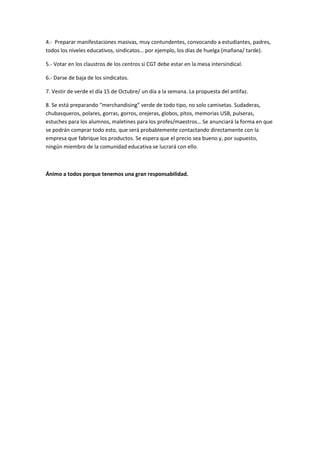 4.- Preparar manifestaciones masivas, muy contundentes, convocando a estudiantes, padres,
todos los niveles educativos, sindicatos… por ejemplo, los días de huelga (mañana/ tarde).

5.- Votar en los claustros de los centros si CGT debe estar en la mesa intersindical.

6.- Darse de baja de los sindicatos.

7. Vestir de verde el día 15 de Octubre/ un día a la semana. La propuesta del antifaz.

8. Se está preparando “merchandising” verde de todo tipo, no solo camisetas. Sudaderas,
chubasqueros, polares, gorras, gorros, orejeras, globos, pitos, memorias USB, pulseras,
estuches para los alumnos, maletines para los profes/maestros… Se anunciará la forma en que
se podrán comprar todo esto, que será probablemente contactando directamente con la
empresa que fabrique los productos. Se espera que el precio sea bueno y, por supuesto,
ningún miembro de la comunidad educativa se lucrará con ello.



Ánimo a todos porque tenemos una gran responsabilidad.
 