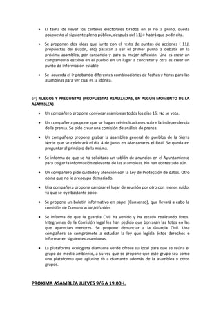 •   El tema de llevar los carteles electorales tirados en el río a pleno, queda
      pospuesto al siguiente pleno público, después del 11j-> habrá que pedir cita.

  •   Se proponen dos ideas que junto con el resto de puntos de acciones ( 11J,
      propuestas del Buzón, etc) pasaran a ser el primer punto a debatir en la
      próxima asamblea, por cansancio y para su mejor reflexión. Una es crear un
      campamento estable en el pueblo en un lugar a concretar y otra es crear un
      punto de información estable

  •   Se acuerda el ir probando diferentes combinaciones de fechas y horas para las
      asambleas para ver cual es la idónea.



6º) RUEGOS Y PREGUNTAS (PROPUESTAS REALIZADAS, EN ALGUN MOMENTO DE LA
ASAMBLEA)

  •   Un compañero propone convocar asambleas todos los días 15. No se vota.

  • Un compañero propone que se hagan reivindicaciones sobre la independencia
    de la prensa. Se pide crear una comisión de análisis de prensa.

  • Un compañero propone grabar la asamblea general de pueblos de la Sierra
    Norte que se celebrará el día 4 de junio en Manzanares el Real. Se queda en
    preguntar al principio de la misma.

  • Se informa de que se ha solicitado un tablón de anuncios en el Ayuntamiento
    para colgar la información relevante de las asambleas. No han contestado aún.

  • Un compañero pide cuidado y atención con la Ley de Protección de datos. Otro
    opina que no le preocupa demasiado.

  • Una compañera propone cambiar el lugar de reunión por otro con menos ruido,
    ya que se oye bastante poco.

  • Se propone un boletín informativo en papel (Consenso), que llevará a cabo la
    comisión de Comunicación/difusión.

  • Se informa de que la guardia Civil ha venido y ha estado realizando fotos.
    Integrantes de la Comisión legal les han pedido que borraran las fotos en las
    que aparecían menores. Se propone denunciar a la Guardia Civil. Una
    compañera se compromete a estudiar la ley que legisla éstos derechos e
    informar en siguientes asambleas.

  • La plataforma ecologista diamante verde ofrece su local para que se reúna el
    grupo de medio ambiente, a su vez que se propone que este grupo sea como
    una plataforma que aglutine tb a diamante además de la asamblea y otros
    grupos.



PROXIMA ASAMBLEA JUEVES 9/6 A 19:00H.
 