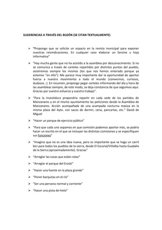 SUGERENCIAS A TRAVÉS DEL BUZÓN (SE CITAN TEXTUALMENTE)



    “Propongo que se solicite un espacio en la revista municipal para exponer
      nuestras reivindicaciones. En cualquier caso elaborar un fanzine u hoja
      informativa”

    “Hay mucha gente que no ha asistido a la asamblea por desconocimiento. Si no
     se comunica a través de carteles repartidos por distintos puntos del pueblo,
     asistiremos siempre los mismos (los que nos hemos enterado porque ya
     estamos “en ello”). Me parece muy importante dar la oportunidad de aportar
     fuerza a nuestro movimiento a todo el mundo (convecinos, curiosos,
     dudosos…). En resumen, propongo pegar carteles informando del día y hora de
     las asambleas siempre, de este modo, se deja constancia de que seguimos aquí.
     Gracias por vuestro esfuerzo y vuestro trabajo”.

    “Para la investidura propondría repartir en cada sede de los partidos de
     Manzanares y en el mismo ayuntamiento las peticiones desde la Asamblea de
     Manzanares. Acción acompañada de una acampada nocturna masiva en la
     misma plaza del Ayto. con sacos de dormir, cena, pancartas, etc.” David de
     Miguel

    “Hacer un parque de ejercicio público”

    “Para que cada uno sepamos en que comisión podemos aportar más, se podría
      hacer un escrito en el que se incluyan las distintas comisiones y se especifiquen
      sus funciones”

    “Imagino que no es una idea nueva, pero es importante que se haga un carril
     bici para todos los pueblos de la sierra, desde El Escorial/Villalba hasta Guadalix
     de la Sierra (aproximadamente). Gracias”

    “Arreglar las cosas que están rotas”

    “Arreglar el parque del Eroski”

    “Hacer una fuente en la plaza grande”

    “Poner barquitas en el río”

    “Ser una persona normal y corriente”

    “Hacer una pista de hielo”
 