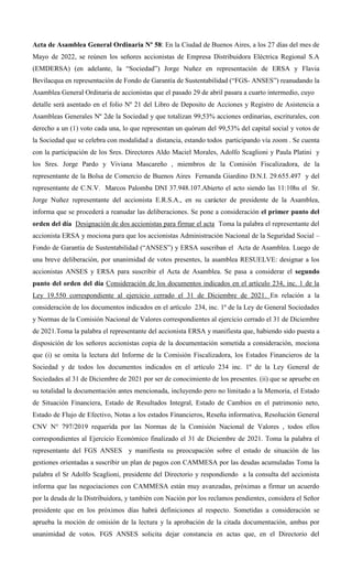 Acta de Asamblea General Ordinaria Nº 58: En la Ciudad de Buenos Aires, a los 27 días del mes de
Mayo de 2022, se reúnen los señores accionistas de Empresa Distribuidora Eléctrica Regional S.A
(EMDERSA) (en adelante, la “Sociedad”) Jorge Nuñez en representación de ERSA y Flavia
Bevilacqua en representación de Fondo de Garantía de Sustentabilidad (“FGS- ANSES”) reanudando la
Asamblea General Ordinaria de accionistas que el pasado 29 de abril pasara a cuarto intermedio, cuyo
detalle será asentado en el folio Nº 21 del Libro de Deposito de Acciones y Registro de Asistencia a
Asambleas Generales Nº 2de la Sociedad y que totalizan 99,53% acciones ordinarias, escriturales, con
derecho a un (1) voto cada una, lo que representan un quórum del 99,53% del capital social y votos de
la Sociedad que se celebra con modalidad a distancia, estando todos participando vía zoom . Se cuenta
con la participación de los Sres. Directores Aldo Maciel Morales, Adolfo Scaglioni y Paula Platini y
los Sres. Jorge Pardo y Viviana Mascareño , miembros de la Comisión Fiscalizadora, de la
representante de la Bolsa de Comercio de Buenos Aires Fernanda Giardino D.N.I. 29.655.497 y del
representante de C.N.V. Marcos Palomba DNI 37.948.107.Abierto el acto siendo las 11:10hs el Sr.
Jorge Nuñez representante del accionista E.R.S.A., en su carácter de presidente de la Asamblea,
informa que se procederá a reanudar las deliberaciones. Se pone a consideración el primer punto del
orden del día Designación de dos accionistas para firmar el acta Toma la palabra el representante del
accionista ERSA y mociona para que los accionistas Administración Nacional de la Seguridad Social –
Fondo de Garantía de Sustentabilidad (“ANSES”) y ERSA suscriban el Acta de Asamblea. Luego de
una breve deliberación, por unanimidad de votos presentes, la asamblea RESUELVE: designar a los
accionistas ANSES y ERSA para suscribir el Acta de Asamblea. Se pasa a considerar el segundo
punto del orden del día Consideración de los documentos indicados en el artículo 234, inc. 1 de la
Ley 19.550 correspondiente al ejercicio cerrado el 31 de Diciembre de 2021. En relación a la
consideración de los documentos indicados en el artículo 234, inc. 1º de la Ley de General Sociedades
y Normas de la Comisión Nacional de Valores correspondientes al ejercicio cerrado el 31 de Diciembre
de 2021.Toma la palabra el representante del accionista ERSA y manifiesta que, habiendo sido puesta a
disposición de los señores accionistas copia de la documentación sometida a consideración, mociona
que (i) se omita la lectura del Informe de la Comisión Fiscalizadora, los Estados Financieros de la
Sociedad y de todos los documentos indicados en el artículo 234 inc. 1º de la Ley General de
Sociedades al 31 de Diciembre de 2021 por ser de conocimiento de los presentes. (ii) que se apruebe en
su totalidad la documentación antes mencionada, incluyendo pero no limitado a la Memoria, el Estado
de Situación Financiera, Estado de Resultados Integral, Estado de Cambios en el patrimonio neto,
Estado de Flujo de Efectivo, Notas a los estados Financieros, Reseña informativa, Resolución General
CNV N° 797/2019 requerida por las Normas de la Comisión Nacional de Valores , todos ellos
correspondientes al Ejercicio Económico finalizado el 31 de Diciembre de 2021. Toma la palabra el
representante del FGS ANSES y manifiesta su preocupación sobre el estado de situación de las
gestiones orientadas a suscribir un plan de pagos con CAMMESA por las deudas acumuladas Toma la
palabra el Sr Adolfo Scaglioni, presidente del Directorio y respondiendo a la consulta del accionista
informa que las negociaciones con CAMMESA están muy avanzadas, próximas a firmar un acuerdo
por la deuda de la Distribuidora, y también con Nación por los reclamos pendientes, considera el Señor
presidente que en los próximos días habrá definiciones al respecto. Sometidas a consideración se
aprueba la moción de omisión de la lectura y la aprobación de la citada documentación, ambas por
unanimidad de votos. FGS ANSES solicita dejar constancia en actas que, en el Directorio del
 