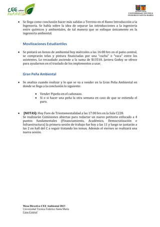 Mesa Directiva CEE Ambiental 2013
Universidad Técnica Federíco Santa María
Casa Central
 Se llega como conclusión hacer más salidas a Terreno en el Ramo Introducción a la
Ingeniería. Se habla sobre la idea de separar las introducciones a la ingeniería
entre químicos y ambientales, de tal manera que se enfoque únicamente en la
ingeniería ambiental.
Movilizaciones Estudiantiles
 Se pintará un lienzo de ambiental hoy miércoles a las 16:00 hrs en el patio central,
se comprarán telas y pintura financiadas por una “cucha” o “vaca” entre los
asistentes. Lo recaudado asciende a la suma de $13510. Javiera Godoy se ofrece
para ayudarnos en el traslado de los implementos a usar.
Gran Peña Ambiental
 Se analiza cuando realizar y lo que se va a vender en la Gran Peña Ambiental en
donde se llega a la conclusión lo siguiente:
 Vender Pipeño en el cañonazo.
 Si o si hacer una peña la otra semana en caso de que se extienda el
paro.
 [NOTAS]: Hoy Foro de Triestamentalidad a las 17:00 hrs en la Sala C228.
Se realizarán Comisiones abiertas para redactar un nuevo petitorio enfocado a 4
puntos fundamentales (Financiamiento, Académico, Democratización e
Infraestructura) la primera sesión de trabajo fue hoy a las 11 y luego se juntarán a
las 2 en hall del C a seguir tratando los temas. Además el viernes se realizará una
nueva sesión.
 
