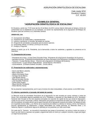 AGRUPACIÓN ORNITOLÓGICA DE ESCALONA
Calle Júpiter Nº43
Escalona (Toledo)
C.P. 45.910
ASAMBLEA GENERAL
“AGRUPACIÓN ORNITOLÓGICA DE ESCALONA”
En Escalona, siendo las 17:20 horas del día 23 de Marzo de 2013, previa citación efectuada en tiempo y forma de
conformidad con lo establecido en sus Estatutos, se reúnen los representantes de la Agrupación Ornitológica de
Escalona, para dar comienzo a la I Asamblea General.
ORDEN DEL DIA
1º.- Composición de la Mesa.
2º.- Presentación de credenciales y representaciones.
3º.- Informe y aprobación, si procede, del estado de cuentas.
4º.- Programa de actividades y propuestas para el próximo ejercicio.
5º.- Propuestas realizas, en tiempo y forma por los socios.
6º.- Ruegos y Preguntas
Abierta la sesión por el Sr. Presidente, da la bienvenida a todos los asistentes y agradece su presencia en la
Asamblea.
1º.- Composición de la mesa.
- Presidente de la mesa: D.José Carlos Gonzalez Prieto (Presidente de la Agrupación Ornitológica de Escalona)
- Secretario de Acta: D.RobertoFernandezAlvarez de Perea (Secretario de la Agrupación Ornitológica de Escalona)
- Tesorería: D.Javier Benítez Alonso (Tesorero de la Agrupación Ornitológica de Escalona)
- Vocal de turno: D.Juan Antonio Rojas Baratas (Vocal Adjunto a Secretaría)
- Vocal asistente: D.Roberto Esteban González (Vocal Lotería)
2º.- Presentación de credenciales y representaciones.
- David José Moron Lafuente.
- Mario Vedia Díaz.
- Alberto Dominguez Daza.
- Santiago Alonso Blanco.
- José Benítez Alonso.
- Manuel González Garrido.
- José González Poderoso.
- Carlos Pérez Aragón.
- Miguel Montilla Tardáguila.
- Alvaro Benítez Asenjo.
No se presentan representaciones, por lo cual, el número de votos computables, si fuere preciso, es de DIEZ votos.
3º.- Informe y aprobación, si procede, del estado de cuentas.
La Memoria anual de actividades financieras de la Agrupación ha sido enviada por correo ordinario a todos los
socios. Son comentados algunos apartados por el Sr. Presidente, y expuesto en más detalle por el Sr. Secretario,
haciendo éste hincapié en los tres aspectos principales de inyección de capital de los que consta la Agrupación;
cuotas de sus socios, economato y lotería. Informando que gracias al compromiso de todos los socios, y tras sólo un
año de andadura, se puede afirmar que la salud financiera de la Agrupación presume de solidez. Se destaca el éxito
en el apartado de las anillas, y se informa de la importancia de realizar su solicitud en tiempo y forma. Se finaliza la
locución agradeciendo la colaboración y trabajo desarrollado por ciertas personas, en diferentes áreas, y no
habiendo objeción ni rectificación alguna es ratificada por los presentes con total unanimidad.
Por parte del Sr. Tesorero, se recuerda la importancia que posee el economato y se anima a todos los socios a
hacer uso del mismo y expresar sus quejas y sugerencias sobre el mismo en cualquier momento y lugar para lograr
un mejor funcionamiento.
 