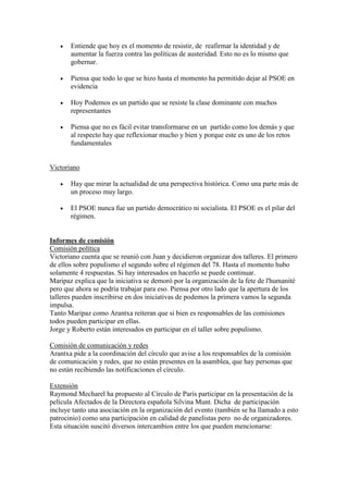  Entiende que hoy es el momento de resistir, de reafirmar la identidad y de
aumentar la fuerza contra las políticas de austeridad. Esto no es lo mismo que
gobernar.
 Piensa que todo lo que se hizo hasta el momento ha permitido dejar al PSOE en
evidencia
 Hoy Podemos es un partido que se resiste la clase dominante con muchos
representantes
 Piensa que no es fácil evitar transformarse en un partido como los demás y que
al respecto hay que reflexionar mucho y bien y porque este es uno de los retos
fundamentales
Victoriano
 Hay que mirar la actualidad de una perspectiva histórica. Como una parte más de
un proceso muy largo.
 El PSOE nunca fue un partido democrático ni socialista. El PSOE es el pilar del
régimen.
Informes de comisión
Comisión política
Victoriano cuenta que se reunió con Juan y decidieron organizar dos talleres. El primero
de ellos sobre populismo el segundo sobre el régimen del 78. Hasta el momento hubo
solamente 4 respuestas. Si hay interesados en hacerlo se puede continuar.
Maripaz explica que la iniciativa se demoró por la organización de la fete de l'humanité
pero que ahora se podría trabajar para eso. Piensa por otro lado que la apertura de los
talleres pueden inscribirse en dos iniciativas de podemos la primera vamos la segunda
impulsa.
Tanto Maripaz como Arantxa reiteran que si bien es responsables de las comisiones
todos pueden participar en ellas.
Jorge y Roberto están interesados en participar en el taller sobre populismo.
Comisión de comunicación y redes
Arantxa pide a la coordinación del círculo que avise a los responsables de la comisión
de comunicación y redes, que no están presentes en la asamblea, que hay personas que
no están recibiendo las notificaciones el círculo.
Extensión
Raymond Mecharel ha propuesto al Círculo de París participar en la presentación de la
película Afectados de la Directora española Silvina Munt. Dicha de participación
incluye tanto una asociación en la organización del evento (también se ha llamado a esto
patrocinio) como una participación en calidad de panelistas pero no de organizadores.
Esta situación suscitó diversos intercambios entre los que pueden mencionarse:
 