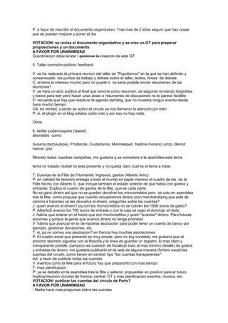 P: a favor de rescribir el documento organizativo. Tras mas de 2 años seguro que hay cosas
que se pueden mejorar y poner al dia
VOTACION: se revisa el documento organizativo y se creo un GT para preparar
proposiciones y un documento
A FAVOR POR UNANIMIDAD
Coordinacion debe lanzar / gestionar la creacion de este GT
5. Taller comisión política: feedback
V: se ha realizado la primara reunion del taller de "Populismos" en la que se han definido y
consensuado los puntos de trabajo y debate sobre el taller, textos, lineas de debate.
C: el tema le interesa mucho pero no puede ir. no seria posible enviar resumenes de las
reuniones?
V: se hara un acto publico al final que serviria como resumen; se seguiran enviando biografias
y textos para leer pero hacer unas actas o resumenes de discusiones no le parece factible
C: recuerda que hay que reactivar la agenda del blog, que no muestra ningun evento desde
hace mucho tiempo
CA: es verdad, cuando se activo el circulo ya nos llamaron la atencion por esto
P: si, el plugin en el blog estaba caido creo y por eso no hay nada.
Otros:
6. twitter podemosparis (Isabel)
abonados como:
Susana diaz(A-psoe), Fhollande, Ciudadanos, Marinelepen, Nadine morano (ump), Benoit
hamon (ps)
filtrando todas nuestras campañas, me gustaria q se sometiera a la asamblea este tema.
tema no tratado: Isabel no esta presente y no queda claro cual es el tema a tratar.
7. Cuentas de la Fête de l'Humanité: Ingresos, gastos (Alberto Amo)
P: en calidad de tesorero entrega a todo el mundo en papel impreso el cuadro de las de la
Fête hecho con Alberto S. que incluye tambien el estado anterior de que habia con gastos y
entradas. Explica el cuadro de gastos de la fête, que es cada parte.
No se gano dinero asi que no se pueden devolver los microcreditos pero se voto en asamblea
tras la fête como propuse que cuando recuperemos dinero (con merchandising que esta de
camino a hacerse) se les devuelva el dinero. preguntas sobre las cuentas?
J: quien avanzo el dinero? pq con los microcreditos no se cubren los 1800 euros de gasto?
P: AlbertoS avanzo los 700 euros de entrada y con la caja se pago el domingo el resto.
J: habria que aclarar en el fututo que son microcreditos y quien "avanzar" dinero. Para futuras
acciones y porque la gente que avance dinero no tenga prioridad
V: habria que avanzar en lo de hacerse asociacion para poder tener un cuenta de banco por
ejemplo, gestionar donaciones, etc.
T: si, pq no somos una asociacion? en francia hay muchas asociaciones
P: El cuadro excel que presento es muy simple, pero no soy contable, me gustaria que el
proximo tesorero siguiese con la filosofia y la linea de guardar un registro, lo mas claro y
transparente posible, (tampoco es cuestion de fiscalizar todo al mas minimo detalle) de gastos
y entradas de dinero. me gustaria publicarlo en la web de alguna manera (fichero excel) las
cuentas del circulo, como tienen en central, tipo "las cuentas transparentes"
AA: a favor de publicar todas las cuentas
V: eventos como la fête para el futuro hay que prepararlo con mas tiempo
T: mas planificacion
P: ya se debatio en la asamblea tras la fête y salieron propuestas en positivo para el futuro.
Implicar/reunion circulos de francia, central, GT y mas planificacion eventos, musica, etc.
VOTACION: publicar las cuentas del circulo de Paris?
A FAVOR POR UNANIMIDAD
- Nadie hace mas preguntas sobre las cuentas
 