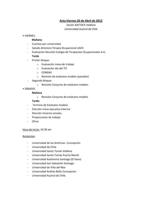 Acta Viernes 20 de Abril de 2012
                                   Sesión ASETOCh Valdivia
                                  Universidad Austral de Chile

• VIERNES:
       Mañana:
    - Cuentas por universidad
    - Saludo directora Terapia Ocupacional UACh
    - Evaluación Reunión Colegio de Terapeutas Ocupacionales A.G.
       Tarde
    - Primer bloque:
           o Evaluación mesa de trabajo
           o Evaluación día del TO
           o CONDAS
           o Revisión de estatutos modelo (paralelo)
    - Segundo bloque:
           o Revisión Conjunta de estatutos modelo.
• SÁBADO:
       Mañana
           o Revisión Conjunta de estatutos modelo
       Tarde:
    -   Termino de Estatutos modelo.
    - Elección mesa ejecutiva Interina
    - Elección Voceros zonales.
    - Proyecciones de trabajo
    - Otros

Hora de Inicio: 10.30 am

Asistentes:

    -   Universidad de las Américas Concepción
    -   Universidad de Chile
    -   Universidad Santo Tomás Valdivia
    -   Universidad Santo Tomás Puerto Montt
    -   Universidad Autónoma Santiago (El llano)
    -   Universidad San Sebastián Santiago
    -   Universidad de Viña del Mar
    -   Universidad Andrés Bello Concepción
    -   Universidad Austral de Chile.
 