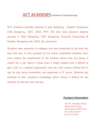 ACT ACADEMY(A Software Training Group)
ACT Academy provides training in web designing , Graphic Designing,
CAD Designing, .NET, JAVA, PHP. We also have advance diploma
courses in Web Designing, CAD Designing, Financial Accounting &
Graphic Designing with 100% job assurance.
Students take admission in colleges and start preparing for job from the
very first day. In this scenario of cut throat competition students don't
even realize the requirement of the Industry where they are going in
search for a job. Many a times even a bright student find it difficult to
get a job in a reputed organization and the main reason behind this is
day by day rising competition and especially in IT sector. Students get
confined to their academic knowledge which makes it difficult for the
students to see the real industry.
Contact Information
HO: 97, Ambedkar Road,
Kalka Ghari Chowk,
Ghaziabad- 201007 (UP)
Ph: 0120-4370351
M: 9311113134.
 