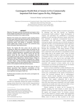 Health Risk of Arsenic in Fish
12 VOL. 48 NO. 3 2014ACTA MEDICA PHILIPPINA
_______________
Corresponding author: Victorio B. Molina, MPH, PhD
Department of Environmental and Occupational Health,
College of Public Health, University of the Philippines Manila
625 Pedro Gil Street, Ermita Manila, Philippines 1000
Telephone: +632 5247102
Fax No.: +632 5237745
Email: vbmolina@post.upm.edu.ph
Carcinogenic Health Risk of Arsenic in Five Commercially
Important Fish from Laguna De Bay, Philippines
Victorio B. Molina1 and Ryohei Kada2,3
1Department of Environmental and Occupational Health, College of Public Health, University of the Philippines Manila
2Shijyonawate Gakuen University, Osaka, Japan
3Research Institute for Humanity and Nature, Kyoto, Japan
457-4 Motoyama Kamigamo, Kita-ku, Kyoto 603-8047 Japan
Introduction
Heavy metals from natural sources and anthropogenic
activities are continually released into aquatic environment,
causing serious threat due to their toxicity, long persistence
and biomagnification in the food chain. On a global scale,
pollution of heavy metals in aquatic ecosystem is growing at
an alarming rate and has become an important
environmental health problem.1,2 Rapid development of
industry and agriculture has contributed to increasing
pollution of rivers and lakes with heavy metals, which have
been identified as significant environmental hazard for
invertebrates, fish and humans.3 These contaminants
entering the aquatic ecosystem may not directly damage the
organisms but they can be deposited into aquatic organisms
through the effects of bioaccumulation and food chain
process and eventually threaten the health of humans
through fish consumption.4 Fish being situated at high
trophic level of food web may accumulate large amounts of
heavy metal from water and often in concentrations several
times higher than in the ambient water.1 Some of metals
found in fish might be essential as they play important role
in biological system of fish as well as in human beings.
However, some of it may also be toxic and might cause
serious damage in human health even in trace amount at a
certain limit or threshold. Deleterious human health effects
associated with exposure to heavy metals, even at low
concentrations, are diverse and include but are not limited
to, neurotoxic and carcinogenic consequences.5
Arsenic is a heavy metal that is widely distributed in the
environment due to natural and anthropogenic activities and
often found in water, food, soil and airborne particles. In
recent years, contamination of the aquatic environment by
arsenic has increased primarily due to anthropogenic
sources.6,7 Arsenic toxicity depends on its concentration,
speciation, bioavailability and uptake. Inorganic arsenic is
more toxic than organic compounds and is proven
carcinogen to humans.8,9 Trivalent compounds are generally
more toxic than pentavalent compounds, and water soluble
compounds are usually more toxic and more likely to have
systemic effects than the less soluble compounds.10
Human exposure to arsenic can be increased by
cigarette smoking, but food remains as prime source of
ingestion. In the environment and food, arsenic could be in
the organic and inorganic forms.11 In humans, arsenate
(AsV) is first reduced to arsenite (AsIII), itself methylated
into methylarsonic and dimethylarsenic acids (MMA and
DMA), most of which are then excreted via the renal
ORIGINAL ARTICLE
 