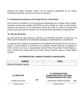 docentes que deseen participar cuenten con los requisitos establecidos en los nuevos
lineamientos generales, así como lo marca la convocatoria.


9.- Compromiso Asumidos por el Consejo Técnico o Equivalente

Se dio lectura a la relatoría y a los compromisos establecidos por el consejo técnico escolar,
acordando la fecha para entrega del PATCM, así como también los cortes a cada bimestre,
indicando que cada uno de los participantes tendrá que tomar en cuenta la estructura del
proyecto para que pueda ser validado en su momento por las autoridades correspondientes.

10.- Asuntos Generales

Los días jueves de cada semana la directora los mantendrá informados a través de una
libreta, todo lo relacionado a las actividades pedagógicas, administrativos y cultural/social.

La presente acta se elabora en presencia de los integrantes del Consejo Técnico que con su
nombre y firman testifican la veracidad de su contenido. Estando presente el presidente la
Profra. Sandra Cruz Cruz, el representante sindical Profra. Rosa María Trinidad Nataren y
como miembros del consejo técnico las Profra. Susana Alvarado Laguna e Isabel Aguilar
Trinidad.

               INTEGRANTES DEL CONSEJO TECNICO O EQUIVALENTE

                   NOMBRE                                          FIRMA
Susana Alvarado Laguna



                                                        EL REPRESENTANTE
       EL DIRECTOR                                  ACREDITADO POR LA SECCION
                                                    CORRESPONDIENTE DEL SNTE
                                      sello
     SANDRA CRUZ CRUZ                                 ROSA MARIA TRINIDAD NATAREN        sello

        Nombre y firma                                         Nombre y firma
 