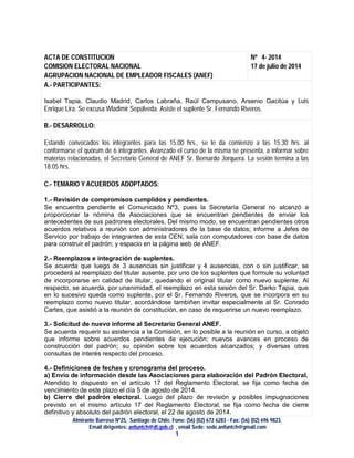 Almirante Barroso Nº25, Santiago de Chile. Fono: (56) (02) 672 6283 - Fax: (56) (02) 696 9823.
Email dirigentes: anfuntch@dt.gob.cl , email Sede: sede.anfuntch@gmail.com
1
ACTA DE CONSTITUCION
COMISION ELECTORAL NACIONAL
AGRUPACION NACIONAL DE EMPLEADOR FISCALES (ANEF)
Nº 4- 2014
17 de julio de 2014
A.- PARTICIPANTES:
Isabel Tapia, Claudio Madrid, Carlos Labraña, Raúl Campusano, Arsenio Gacitúa y Luis
Enrique Lira. Se excusa Wladimir Sepúlveda. Asiste el suplente Sr. Fernando Riveros.
B.- DESARROLLO:
Estando convocados los integrantes para las 15.00 hrs., se le da comienzo a las 15.30 hrs. al
conformarse el quórum de 6 integrantes. Avanzado el curso de la misma se presenta, a informar sobre
materias relacionadas, el Secretario General de ANEF Sr. Bernardo Jorquera. La sesión termina a las
18.05 hrs.
C.- TEMARIO Y ACUERDOS ADOPTADOS:
1.- Revisión de compromisos cumplidos y pendientes.
Se encuentra pendiente el Comunicado Nº3, pues la Secretaría General no alcanzó a
proporcionar la nómina de Asociaciones que se encuentran pendientes de enviar los
antecedentes de sus padrones electorales. Del mismo modo, se encuentran pendientes otros
acuerdos relativos a reunión con administradores de la base de datos; informe a Jefes de
Servicio por trabajo de integrantes de esta CEN; sala con computadores con base de datos
para construir el padrón; y espacio en la página web de ANEF.
2.- Reemplazos e integración de suplentes.
Se acuerda que luego de 3 ausencias sin justificar y 4 ausencias, con o sin justificar, se
procederá al reemplazo del titular ausente, por uno de los suplentes que formule su voluntad
de incorporarse en calidad de titular, quedando el original titular como nuevo suplente. Al
respecto, se acuerda, por unanimidad, el reemplazo en esta sesión del Sr. Darko Tapia, que
en lo sucesivo queda como suplente, por el Sr. Fernando Riveros, que se incorpora en su
reemplazo como nuevo titular, acordándose tambiñen invitar especialmente al Sr. Conrado
Cartes, que asistió a la reunión de constitución, en caso de requerirse un nuevo reemplazo.
3.- Solicitud de nuevo informe al Secretario General ANEF.
Se acuerda requerir su asistencia a la Comisión, en lo posible a la reunión en curso, a objeto
que informe sobre acuerdos pendientes de ejecución; nuevos avances en proceso de
construcción del padrón; su opinión sobre los acuerdos alcanzados; y diversas otras
consultas de interés respecto del proceso.
4.- Definiciones de fechas y cronograma del proceso.
a) Envío de información desde las Asociaciones para elaboración del Padrón Electoral.
Atendido lo dispuesto en el artículo 17 del Reglamento Electoral, se fija como fecha de
vencimiento de este plazo el día 5 de agosto de 2014.
b) Cierre del padrón electoral. Luego del plazo de revisión y posibles impugnaciones
previsto en el mismo artículo 17 del Reglamento Electoral, se fija como fecha de cierre
definitivo y absoluto del padrón electoral, el 22 de agosto de 2014.
 