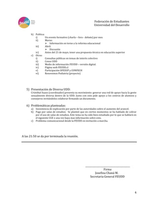   4	
  
	
  
	
  
	
  
	
  
Federación	
  de	
  Estudiantes	
  	
  
	
  	
   	
   	
   	
   	
   	
   Universidad	
  del	
  Desarrollo 	
  
	
  
	
  
b) Política:	
  
i) Un	
  evento	
  formativo	
  (charla	
  –	
  foro	
  -­‐	
  debate)	
  por	
  mes	
  
ii) Marzo:	
  
Ø Información	
  en	
  torno	
  a	
  la	
  reforma	
  educacional	
  
iii) Abril:	
  
Ø Discusión	
  
iv) Antes	
  del	
  21	
  de	
  mayo,	
  tener	
  una	
  propuesta	
  técnica	
  en	
  educación	
  superior	
  
c) Otros:	
  
i) Consultas	
  públicas	
  en	
  temas	
  de	
  interés	
  colectivo	
  
ii) Censo	
  UDD	
  
iii) Medio	
  de	
  información	
  FEUDD	
  –	
  versión	
  digital.	
  
iv) Página	
  web	
  FEUDD.cl	
  
v) Participación	
  OFESUP	
  y	
  CONFECH	
  
vi) Renovemos	
  Pediatría	
  (proyecto)	
  
	
  
	
  
	
  
	
  
5) Presentación	
  de	
  Diversa	
  UDD:	
  
Cristóbal	
  Suazo	
  (coordinador)	
  presenta	
  su	
  movimiento:	
  generar	
  una	
  red	
  de	
  apoyo	
  hacia	
  la	
  gente	
  
sexualmente	
  diversa	
  dentro	
  de	
  la	
  UDD.	
  Junto	
  con	
  esto	
  pide	
  apoyo	
  a	
  los	
  centros	
  de	
  alumnos	
  y	
  
consejeros	
  invitándolos	
  colaborar	
  firmando	
  un	
  documento.	
  
	
  
6) Problemáticas	
  planteadas:	
  
a) Inexistencia	
  de	
  explicación	
  por	
  parte	
  de	
  las	
  autoridades	
  sobre	
  el	
  aumento	
  del	
  arancel.	
  
b) Pago	
  por	
  salas	
  de	
  estudios:	
  	
  Se	
  planteó	
  que	
  en	
  ciertos	
  momentos	
  se	
  ha	
  hablado	
  de	
  cobrar	
  
por	
  el	
  uso	
  de	
  salas	
  de	
  estudios.	
  Este	
  tema	
  no	
  ha	
  sido	
  bien	
  estudiado	
  por	
  lo	
  que	
  se	
  hablará	
  en	
  
el	
  siguiente	
  CGE	
  o	
  una	
  vez	
  haya	
  mas	
  información	
  sobre	
  esto.	
  
c) Problema	
  comunicacional	
  desde	
  la	
  FEUDD	
  en	
  invitación	
  a	
  marcha.	
  
	
  
	
  
	
  
	
  
A	
  las	
  21:50	
  se	
  da	
  por	
  terminada	
  la	
  reunión.	
  
	
  
	
  
	
  
	
  
	
  
	
  
	
  
	
   	
   	
   	
   	
   	
   	
   _______________________________________	
  
	
   	
   	
   	
   	
   	
   	
   	
  	
  	
  	
   	
   Firma	
  
	
   	
   	
   	
   	
   	
   	
   	
   	
  Josefina	
  Chaná	
  M.	
  
	
   	
   	
   	
   	
   	
   	
   	
  	
  	
  	
  	
  	
  	
  Secretaria	
  General	
  FEUDD	
  
	
  
 