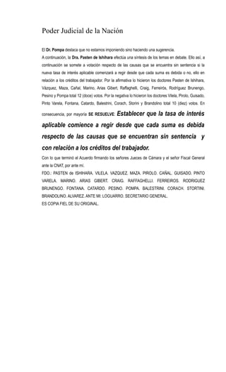 Poder Judicial de la Nación
El Dr. Pompa destaca que no estamos imponiendo sino haciendo una sugerencia.
A continuación, la Dra. Pasten de Ishihara efectúa una síntesis de los temas en debate. Ello así, a
continuación se somete a votación respecto de las causas que se encuentra sin sentencia si la
nueva tasa de interés aplicable comenzará a regir desde que cada suma es debida o no, ello en
relación a los créditos del trabajador. Por la afirmativa lo hicieron los doctores Pasten de Ishihara,
Vázquez, Maza, Cañal, Marino, Arias Gibert, Raffaghelli, Craig, Ferreirós, Rodríguez Brunengo,
Pesino y Pompa total 12 (doce) votos. Por la negativa lo hicieron los doctores Vilela, Pirolo, Guisado,
Pinto Varela, Fontana, Catardo, Balestrini, Corach, Storini y Brandolino total 10 (diez) votos. En
consecuencia, por mayoría SE RESUELVE: Establecer que la tasa de interés
aplicable comience a regir desde que cada suma es debida
respecto de las causas que se encuentran sin sentencia y
con relación a los créditos del trabajador.
Con lo que terminó el Acuerdo firmando los señores Jueces de Cámara y el señor Fiscal General
ante la CNAT, por ante mí.
FDO.: PASTEN de ISHIHARA. VILELA. VAZQUEZ. MAZA. PIROLO. CAÑAL. GUISADO. PINTO
VARELA. MARINO. ARIAS GIBERT. CRAIG. RAFFAGHELLI. FERREIROS. RODRIGUEZ
BRUNENGO. FONTANA. CATARDO. PESINO. POMPA. BALESTRINI. CORACH. STORTINI.
BRANDOLINO. ALVAREZ. ANTE MI: LOGUARRO. SECRETARIO GENERAL.
ES COPIA FIEL DE SU ORIGINAL.
 
