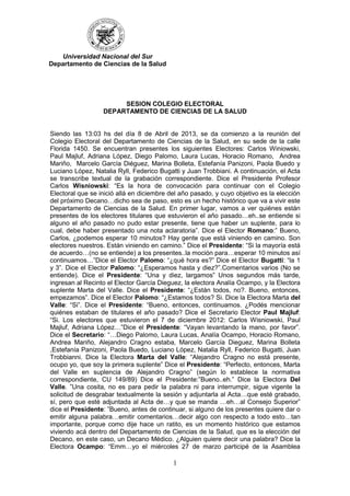 1
SESION COLEGIO ELECTORAL
DEPARTAMENTO DE CIENCIAS DE LA SALUD
Siendo las 13:03 hs del día 8 de Abril de 2013, se da comienzo a la reunión del
Colegio Electoral del Departamento de Ciencias de la Salud, en su sede de la calle
Florida 1450. Se encuentran presentes los siguientes Electores: Carlos Winiowski,
Paul Majluf, Adriana López, Diego Palomo, Laura Lucas, Horacio Romano, Andrea
Mariño, Marcelo García Diéguez, Marina Bolleta, Estefanía Panizoni, Paola Buedo y
Luciano López, Natalia Ryll, Federico Bugatti y Juan Trobbiani. A continuación, el Acta
se transcribe textual de la grabación correspondiente. Dice el Presidente Profesor
Carlos Wisniowski: “Es la hora de convocación para continuar con el Colegio
Electoral que se inició allá en diciembre del año pasado, y cuyo objetivo es la elección
del próximo Decano…dicho sea de paso, esto es un hecho histórico que va a vivir este
Departamento de Ciencias de la Salud. En primer lugar, vamos a ver quiénes están
presentes de los electores titulares que estuvieron el año pasado…eh..se entiende si
alguno el año pasado no pudo estar presente, tiene que haber un suplente, para lo
cual, debe haber presentado una nota aclaratoria”. Dice el Elector Romano:” Bueno,
Carlos, ¿podemos esperar 10 minutos? Hay gente que está viniendo en camino. Son
electores nuestros. Están viniendo en camino.” Dice el Presidente: “Si la mayoría está
de acuerdo…(no se entiende) a los presentes..la moción para…esperar 10 minutos así
continuamos…”Dice el Elector Palomo: “¿qué hora es?” Dice el Elector Bugatti: “la 1
y 3”. Dice el Elector Palomo: “¿Esperamos hasta y diez?”.Comentarios varios (No se
entiende). Dice el Presidente: “Una y diez, largamos” Unos segundos más tarde,
ingresan al Recinto el Elector García Dieguez, la electora Analía Ocampo, y la Electora
suplente Marta del Valle. Dice el Presidente: “¿Están todos, no?. Bueno, entonces,
empezamos”. Dice el Elector Palomo: “¿Estamos todos? Si. Dice la Electora Marta del
Valle: “Si”. Dice el Presidente: “Bueno, entonces, continuamos. ¿Podés mencionar
quiénes estaban de titulares el año pasado? Dice el Secretario Elector Paul Majluf:
“Si. Los electores que estuvieron el 7 de diciembre 2012: Carlos Wisniowski, Paul
Majluf, Adriana López…”Dice el Presidente: “Vayan levantando la mano, por favor”.
Dice el Secretario: “…Diego Palomo, Laura Lucas, Analía Ocampo, Horacio Romano,
Andrea Mariño, Alejandro Cragno estaba, Marcelo García Dieguez, Marina Bolleta
,Estefanía Panizoni, Paola Buedo, Luciano López, Natalia Ryll, Federico Bugatti, Juan
Trobbianni. Dice la Electora Marta del Valle: “Alejandro Cragno no está presente,
ocupo yo, que soy la primera suplente” Dice el Presidente: “Perfecto, entonces, Marta
del Valle en suplencia de Alejandro Cragno” (según lo establece la normativa
correspondiente, CU 149/89) Dice el Presidente:”Bueno..eh.” Dice la Electora Del
Valle. ”Una cosita, no es para pedir la palabra ni para interrumpir, sigue vigente la
solicitud de desgrabar textualmente la sesión y adjuntarla al Acta…que esté grabado,
sí, pero que esté adjuntada al Acta de…y que se manda …eh…al Consejo Superior”
dice el Presidente: ”Bueno, antes de continuar, si alguno de los presentes quiere dar o
emitir alguna palabra…emitir comentarios…decir algo con respecto a todo esto…tan
importante, porque como dije hace un ratito, es un momento histórico que estamos
viviendo acá dentro del Departamento de Ciencias de la Salud, que es la elección del
Decano, en este caso, un Decano Médico. ¿Alguien quiere decir una palabra? Dice la
Electora Ocampo: “Emm…yo el miércoles 27 de marzo participé de la Asamblea
Universidad Nacional del Sur
Departamento de Ciencias de la Salud
 