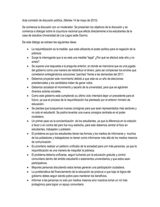 Acta comisión de discusión política. (Martes 14 de mayo de 2013)
Se comienza la discusión con un moderador. Se presentan los objetivos de la discusión y se
comienza a dialogar sobre la coyuntura nacional que afecta directamente a los estudiantes de la
casa de estudios Universidad de Los Lagos sede Osorno.
De este diálogo se extraen las siguientes ideas:
 La requintilización es la medida que está utilizando el poder político para la negación de la
pobreza.
 Surge la interrogante que si es esta una medida “legal” ¿Por qué se efectuó este año y no
antes?
 Se supone una respuesta a la pregunta anterior, en donde se menciona que es una jugada
del gobierno como una manera de redistribuir el dinero, para así compensar los errores que
cometieron entregándonos soluciones “parches” frente a las demandas del 2011.
 Debemos proyectar este movimiento debido a que este es un año de elecciones
presidenciales y los candidatos tratan de ganar votos.
 Debemos socializar el movimiento y sacarlo de la universidad, para que se aglutinen
diversos actores sociales.
 Como este gobierno está cumpliendo su último ciclo intentará dejar un precedente para el
futuro, ya que el proceso de la requintilización fue planteado por el anterior ministro de
educación.
 Se plantea que busquemos nuevas consignas para que sean representados más sectores y
no solo el estudiantil. Se podría levantar una nueva consigna centrada en el poder
ciudadano.
 Un primer paso es la concientización de los estudiantes, ya que la diferencia en la votación
a favor o en contra del paro fue muy estrecha, para esto debemos centrar el foco en
estudiantes, trabajador y poblador.
 El problema es que los estudiantes tienen las formas y los medios de informarse y muchos
de los pobladores y trabajadores no tienen como informarse más allá de los medios masivos
de comunicación.
 Es prioritario realizar un petitorio unificado de la sociedad para unir más personas, ya que la
requintilización es una manera de maquillar la pobreza.
 El problema debería unificarse, seguir luchando por la educación gratuita y control
comunitario dentro del ámbito estudiantil o estamentos universitarios y que estos sean
participativos.
 Mayores personas discutiendo estos temas generan una participación ciudadana.
 La problemática del financiamiento de la educación se produce a que bajo la lógica del
gobierno debes seguir siendo pobre para mantener los beneficios.
 Informar a las personas no solo por medios masivos sino nosotros tomar un rol más
protagónico para lograr un apoyo comunitario.
 