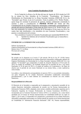 Acta Comisión Fiscalizadora Nº134
En la Ciudad de La Rioja a los 06 días del mes de Agosto de 2014 siendo las 8:30
hs, se reúnen los Sres. miembro de la Comisión Fiscalizadora de Empresa
Distribuidora de Electricidad de La Rioja Sociedad Anónima (EDELAR S.A.), (la
¨Sociedad¨) que firman al pie de la presente. Toma la palabra el Sr. Walter Peralta ,
quien luego de constatar la presencia de quórum, declara validamente constituida la
reunión y pone a consideración el PRIMER PUNTO del Orden del Día:
Consideración de los Estados Financieros intermedios condensados correspondientes al
periodo del ejercicio finalizado el 30 de Junio de 2014 expresa el Sr. Walter Peralta que
han sido preparados los estados financieros de la Sociedad al 30 de Junio de 2014, los
cuales han sido distribuidos a los miembros de esta Comisión Fiscalizadora y son
puestos a consideración de la misma.
Tras considerar el asunto la Comisión Fiscalizadora por unanimidad RESUELVE:
1) Aprobar los informes de la Comisión Fiscalizadora que se transcriben a
continuación:
INFORME DE LA COMISION FISCALIZADORA
Señores Accionistas de
Empresa Distribuidora de Electricidad de La Rioja Sociedad Anónima (EDELAR S.A.)
Buenos Aires 73 - La Rioja
Provincia de La Rioja
Introducción
De acuerdo con lo dispuesto en el inciso 5° del artículo 294 de la Ley N° 19.550, hemos
efectuado una revisión limitada de los estados financieros intermedios condensados adjuntos de
Empresa Distribuidora de Electricidad de La Rioja Sociedad Anónima (EDELAR S.A.) (en
adelante “la Sociedad”) que comprenden el estado de situación financiera al 30 de junio de
2014, los estados de resultados y de resultado integral por los períodos de tres y seis meses
finalizados el 30 de junio de 2014 y el estado de cambios en el patrimonio y de flujos de
efectivo por el período de seis meses finalizado en esa misma fecha, y notas explicativas
seleccionadas.
Los saldos y otra información correspondientes al ejercicio 2013 y a sus períodos intermedios,
son parte integrante de los estados financieros intermedios condensados mencionados
precedentemente y por lo tanto deberán ser considerados en relación con esos estados
financieros.
Responsabilidad de la Dirección
El Directorio de la Sociedad es responsable por la preparación y presentación razonable de los
estados financieros intermedios condensados de acuerdo con las Normas Internacionales de
Información Financiera (NIIF), adoptadas como normas contables profesionales argentinas por la
Federación Argentina de Consejos Profesionales de Ciencias Económicas (FACPCE), e
incorporadas por la Comisión Nacional de Valores (CNV) a su normativa, tal y como fueron
aprobadas por el Consejo de Normas Internacionales de Contabilidad (IASB por sus siglas en
inglés) y, por lo tanto, es responsable de la preparación y presentación de los estados financieros
intermedios condensados mencionados en el primer párrafo de acuerdo con la Norma Internacional
de Contabilidad 34 “Información Financiera Intermedia” (NIC 34). Nuestra responsabilidad,
 