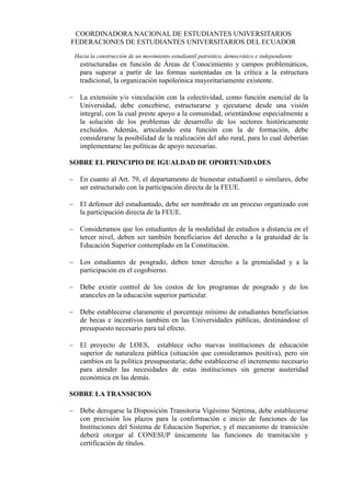 COORDINADORA NACIONAL DE ESTUDIANTES UNIVERSITARIOS
FEDERACIONES DE ESTUDIANTES UNIVERSITARIOS DEL ECUADOR
 Hacia la construcción de un movimiento estudiantil patriótico, democrático e independiente
   estructuradas en función de Áreas de Conocimiento y campos problemáticos,
   para superar a partir de las formas sustentadas en la crítica a la estructura
   tradicional, la organización napoleónica mayoritariamente existente.

 La extensión y/o vinculación con la colectividad, como función esencial de la
  Universidad, debe concebirse, estructurarse y ejecutarse desde una visión
  integral, con la cual preste apoyo a la comunidad, orientándose especialmente a
  la solución de los problemas de desarrollo de los sectores históricamente
  excluidos. Además, articulando esta función con la de formación, debe
  considerarse la posibilidad de la realización del año rural, para lo cual deberían
  implementarse las políticas de apoyo necesarias.

SOBRE EL PRINCIPIO DE IGUALDAD DE OPORTUNIDADES

 En cuanto al Art. 79, el departamento de bienestar estudiantil o similares, debe
  ser estructurado con la participación directa de la FEUE.

 El defensor del estudiantado, debe ser nombrado en un proceso organizado con
  la participación directa de la FEUE.

 Consideramos que los estudiantes de la modalidad de estudios a distancia en el
  tercer nivel, deben ser también beneficiarios del derecho a la gratuidad de la
  Educación Superior contemplado en la Constitución.

 Los estudiantes de posgrado, deben tener derecho a la gremialidad y a la
  participación en el cogobierno.

 Debe existir control de los costos de los programas de posgrado y de los
  aranceles en la educación superior particular.

 Debe establecerse claramente el porcentaje mínimo de estudiantes beneficiarios
  de becas e incentivos también en las Universidades públicas, destinándose el
  presupuesto necesario para tal efecto.

 El proyecto de LOES, establece ocho nuevas instituciones de educación
  superior de naturaleza pública (situación que consideramos positiva), pero sin
  cambios en la política presupuestaria; debe establecerse el incremento necesario
  para atender las necesidades de estas instituciones sin generar austeridad
  económica en las demás.

SOBRE LA TRANSICION

 Debe derogarse la Disposición Transitoria Vigésimo Séptima, debe establecerse
  con precisión los plazos para la conformación e inicio de funciones de las
  Instituciones del Sistema de Educación Superior, y el mecanismo de transición
  deberá otorgar al CONESUP únicamente las funciones de tramitación y
  certificación de títulos.
 