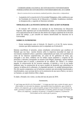 COORDINADORA NACIONAL DE ESTUDIANTES UNIVERSITARIOS
    FEDERACIONES DE ESTUDIANTES UNIVERSITARIOS DEL ECUADOR
     Hacia la construcción de un movimiento estudiantil patriótico, democrático e independiente

    A propósito de la creación de la Universidad Pedagógica, debe establecerse que
     las Facultades de Ciencias de la Educación y Unidades Académicas similares,
     no desaparecerán, y seguirán en funciones normales.

   TIPOLOGIA DE LAS INSTITUCIONES DE EDUCACION SUPERIOR

    El Artículo 107. referente a la tipología de las Instituciones de Educación
   Superior, debe suprimirse por ser discriminatorio, tender a la clasificación enfocada
   en la especialización de la mano de obra dentro de la lógica capitalista de la división
   social del trabajo, y por concebir de manera desarticulada las funciones de la
   Universidad.

   SOBRE EL PATRIMONIO

    Existe incoherencia entre el Artículo 18, literal k y el Art 30, inciso tercero,
     creemos que debe mantenerse solo lo estipulado en el Artículo18.

Quienes suscribimos el presente, somos estudiantes universitarios que acudimos al
llamado que nos hace nuestra historia sobre la imperiosa necesidad de erigir un
movimiento estudiantil crítico y patriótico, independiente por tanto, de la partidocracia
como de los intereses corporativistas, así como de los gobiernos de turno, que,
entregado a sus fines, solidario con las nobles causas populares y exigente de los
principios y derechos consagrados en nuestra Carta Magna, proponga y aporte también
con acciones para el rescate y promoción de los saberes, los valores y la cultura
popular, la conservación de los recursos naturales, el derecho a vivir en un medio
ambiente sano, la construcción de un nuevo modelo de desarrollo que redistribuya la
riqueza, la defensa de la soberanía y la dignidad nacional y la unidad latinoamericana.
Por ello nuestro compromiso con la lucha por construir una universidad transformada y
transformadora, cuyo accionar derive en la construcion de una nueva Patria y un nuevo
ser humano, un sujeto histórico libre y digno.

Es dado y firmado a los veinte y un días del mes de junio de 2010.

                                          Atentamente,

Y, ¿qué tengo que decirle a la Universidad...?...le tengo que decir que se pinte de negro, que se
   pinte mulato, no solo entre los alumnos, sino también entre los profesores; que se pinte de
 obrero y de campesino, que se pinte de pueblo, porque la Universidad no es el patrimonio de
nadie y pertenece al pueblo...la Universidad debe ser flexible, pintarse de negro, de mulato, de
      obrero, de campesino, o quedarse sin puertas, y el pueblo la romperá y el pintará la
                          Universidad con los colores que le parezca.

                                                                          Ernesto “Che” Guevara
                                                                                           1959
 