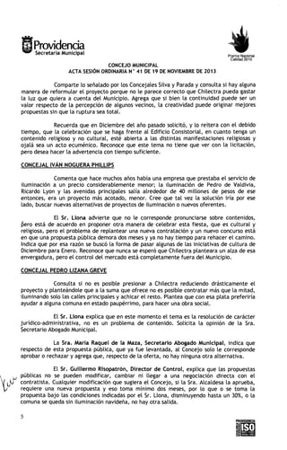 Providencia
Secretaria Municipal

Premio Nacional
Calidad 2010

CONCEJO MUNICIPAL
ACTA SESIÓN ORDINARIA N " 41 DE 19 DE NOVIEMBRE DE 2013

Comparte lo señalado por los Concejales Silva y Parada y consulta si hay alguna
manera de reformular el proyecto porque no le parece correcto que Chilectra pueda gastar
la luz que quiera a cuenta del Municipio. Agrega que s i bien la continuidad puede ser un
valor respecto de la percepción de algunos vecinos, la creatividad puede originar mejores
propuestas sin que la ruptura sea total.
Recuerda que en Diciembre del año pasado solicitó, y lo reitera con el debido
tiempo, que la celebración que se haga frente al Edificio Consistorial, en cuanto tenga un
contenido religioso y no cultural, esté abierta a las distintas manifestaciones religiosas y
ojalá sea un acto ecuménico. Reconoce que este tema no tiene que ver con la licitación,
pero desea hacer la advertencia con tiempo suficiente.
CONCEJAL IVÁN NOGUERA PHlLLlPS
Comenta que hace muchos años había una empresa que prestaba el servicio de
iluminación a un precio considerablemente menor; la iluminación de Pedro de Valdivia,
Ricardo Lyon y las avenidas principales salía alrededor de 40 millones de pesos de ese
entonces, era un proyecto más acotado, menor. Cree que tal vez la solución iría por ese
lado, buscar nuevas alternativas de proyectos de iluminación o nuevos oferentes.
El Sr. Llona advierte que no le corresponde pronunciarse sobre contenidos,
bero está de acuerdo en proponer otra manera de celebrar esta fiesta, que es cultural y
religiosa, pero el problema de replantear una nueva contratación y un nuevo concurso está
en que una propuesta pública demora dos meses y ya no hay tiempo para rehacer e l camino.
Indica que por esa razón se buscó la forma de pasar algunas de las iniciativas de cultura de
Diciembre para Enero. Reconoce que nunca se esperó que Chilectra planteara un alza de esa
envergadura, pero e l control del mercado está completamente fuera del Municipio.

CONCEJAL PEDRO LIZANA GREVE
Consulta si no es posible presionar a Chilectra reduciendo drásticamente e l
proyecto y planteándole que a la suma que ofrece no es posible contratar más que la mitad,
iluminando solo las calles principales y achicar e l resto. Plantea que con esa plata preferiría
ayudar a alguna comuna en estado paupérrimo, para hacer una obra social.
E l Sr. Llona explica que en este momento el tema es la resolución de carácter
jurídico-administrativa, no es un problema de contenido. Solicita la opinión de la Sra.
Secretario Abogado Municipal.

La Sra. María Raque1 de la Maza, Secretario Abogado Municipal, indica que
respecto de esta propuesta pública, que ya fue levantada, al Concejo solo le corresponde
aprobar o rechazar y agrega que, respecto de la oferta, no hay ninguna otra alternativa.
E l Sr. Guillermo Risopatrón, Director de Control, explica que las propuestas
públicas no se pueden modificar, cambiar ni llegar a una negociación directa con e l
contratista. Cualquier modificación que sugiera e l Concejo, si la Sra. Alcaldesa la aprueba,
requiere una nueva propuesta y eso toma mínimo dos meses, por lo que o se toma la
propuesta bajo las condiciones indicadas por e l Sr. Llona, disminuyendo hasta un 30%) o la
comuna se queda sin iluminación navideña, no hay otra salida.

 