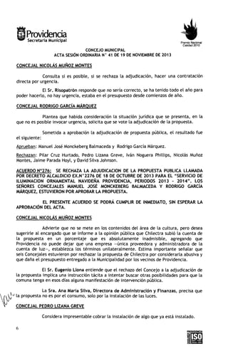 Providencia
Secretaria Municipal

Premio Nacional
Calidad 2010

CONCEJO MUNICIPAL
ACTA SESIÓN ORDINARIA N 41 D 19 D NOVIEMBRE D 2013
E
E
E
O

CONCEJAL NICOLÁS MUÑOZ MONTES
Consulta s i es posible, si se rechaza la adjudicación, hacer una contratación
directa por urgencia.

E l Sr. Risopatrón responde que no sería correcto, se ha tenido todo e l año para
poder hacerlo, no hay urgencia, estaba en el presupuesto desde comienzos de año.
CONCEJAL RODRIGO GARC~A
MÁRQUEZ
Plantea que habida consideración la situación jurídica que se presenta, en la
que no es posible invocar urgencia, solicita que se vote la adjudicación de la propuesta.
Sometida a aprobación la adjudicación de propuesta pública, e l resultado fue
e l siguiente:
Aprueban: Manuel José Monckeberg Balmaceda y Rodrigo García Márquez.
Rechazan: Pilar Cruz Hurtado, Pedro Lizana Greve, Iván Noguera Phillips, Nicolás Muñoz
Montes, Jaime Parada Hoyl, y David Silva Johnson.
ACUERDO N0276: SE RECHAZA LA ADJUDICACION DE LA PROPUESTA PUBLICA LLAMADA
POR DECRETO ALCALDlClO EX.N " 2 2 7 6 DE 1 8 DE OCTUBRE DE 201 3 PARA EL "SERVICIO DE
ILUMINACION ORNAMENTAL NAVIDEÑA PROVIDENCIA, PERIODOS 2 0 1 3 - 2014". LOS
SEÑORES CONCEJALES MANUEL JOSÉ MONCKEBERG BALMACEDA Y RODRIGO GARC~A
MARQUEZ, ESTUVIERON POR APROBAR LA PROPUESTA.
EL PRESENTE ACUERDO SE PODRÁ CUMPLIR DE INMEDIATO, SIN ESPERAR LA
APROBACIÓN DEL ACTA.
CONCEJAL NICOLÁS MUÑOZ MONTES
Advierte que no se mete en los contenidos del área de la cultura, pero desea
sugerirle al encargado que se informe a la opinión pública que Chilectra subió la cuenta de
la propuesta en un porcentaje que es absolutamente inadmisible, agregando que
Providencia no puede dejar que una empresa -única proveedora y administradora de la
cuenta de luz-, establezca los términos unilateralmente. Estima importante señalar que
seis Concejales estuvieron por rechazar la propuesta de Chilectra por considerarla abusiva y
que daña e l presupuesto entregado a la Municipalidad por los vecinos de Providencia.

E l Sr. Eusjenio Llona entiende que el rechazo del Concejo a la adjudicación de
la propuesta implica una instrucción tácita a intentar buscar otras posibilidades para que la
comuna tenga en esos días alguna manifestación de intervención pública.
La Sra. Ana María Silva, Directora d e Administración y Finanzas, precisa que
la propuesta no es por e l consumo, solo por la instalación de las luces.
CONCEJAL PEDRO LIZANA GREVE
Considera impresentable cobrar la instalación de algo que ya está instalado.

 