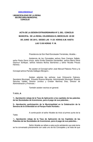 www.mlareina.cl
I.MUNICIPALIDAD DE LA REINA
SECRETARIA MUNICIPAL
CONCEJO
ACTA DE LA SESION EXTRAORDINARIA Nº 2, DEL CONCEJO
MUNICIPAL DE LA REINA, CELEBRADA EL MIERCOLES 26 DE
DE JUNIO DE 2013, DESDE LAS 11:25 HORAS A.M. HASTA
LAS 13:00 HORAS P. M.
Presidencia de Don Raúl Donckaster Fernández, Alcalde.-
Asistencia de los Concejales señora Sara Campos Sallato,
señor Pedro Davis Urzúa, señor Emilio Edwards Gandarillas, señora María Olivia
Gazmuri Schleyer, señora Adriana Muñoz Barrientos y señor Nicolás Preuss
Herrera.-
No asisten el Concejal señor José Manuel Palacios Parra y la
Concejal señora Pamela Gallegos Mengoni.-
Asisten además los señores Juan Echeverría Cabrera,
Secretario Municipal; Eduardo Riveros Miranda, Administrador Municipal, Ricardo
Sánchez Valdés, Director Jurídico y Cristian Martínez Díaz, Director de
Administración y Finanzas.-
También asisten vecinos en general.
T A B L A
1.- Aprobación rebaja de la Tasa de Aplicación a los capitales de las patentes
de las Sociedades de Inversiones, para el pago de sus patentes.-
2.- Aprobación participación de la Municipalidad en la Celebración de la
Semana de la Chilenidad en el Parque Padre Hurtado.-
A continuación el señor Alcalde da inicio al primer punto de la
Tabla:
1.- Aprobación rebaja de la Tasa de Aplicación de los Capitales de las
Patentes de las Sociedades de Inversiones, para el pago de sus patentes.-
Señor Alcalde se refiere a este punto señalando que este tema
se ha conversado previamente con cada uno de los Concejales y se trata de que
 
