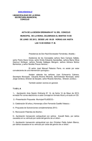 www.mlareina.cl
I.MUNICIPALIDAD DE LA REINA
SECRETARIA MUNICIPAL
CONCEJO
ACTA DE LA SESION ORDINARIA Nº 18, DEL CONCEJO
MUNICIPAL DE LA REINA, CELEBRADA EL MARTES 18 DE
DE JUNIO DE 2013, DESDE LAS 09:20 HORAS A.M. HASTA
LAS 13:00 HORAS P. M.
Presidencia de Don Raúl Donckaster Fernández, Alcalde.-
Asistencia de los Concejales señora Sara Campos Sallato,
señor Pedro Davis Urzúa, señor Emilio Edwards Gandarillas, señora María Olivia
Gazmuri Schleyer, señora Pamela Gallegos Mengoni, señora Adriana Muñoz
Barrientos, y señor Nicolás Preuss Herrera.-
El señor José Manuel Palacios Parra, no asiste por estar
convaleciente de una intervención quirúrgica.-
Asisten además los señores Juan Echeverría Cabrera,
Secretario Municipal; Eduardo Riveros Miranda, Administrador Municipal, señor
Jorge Córdova, Director de Secplan, señor Ricardo Sánchez, Director Jurídico.-
También asisten vecinos en general.
T A B L A
1.- Aprobación Acta Sesión Ordinaria N° 14, de fecha 14 de Mayo de 2013,
enviada Por correo electrónico a cada Concejal en formato Word y el audio en CD.
2.- Presentación Propuesta Municipal PLADECO.-
3.- Celebración 50 años y Homenaje a Don Fernando Castillo Velasco.-
4.- Propuesta de Subvenciones complementarias 2013.-
5.- Renovación Patentes de Alcohol.-
6.- Aprobación transacción extrajudicial con señora Aracelli Nieto, por daños
causados en su vehículo por caída del gancho de un árbol.-
7.- Aprobación transacción extrajudicial con don Christian Pablo Aylwin Blanco,
por daños causados en su vehículo por caída del gancho de un árbol.-
 