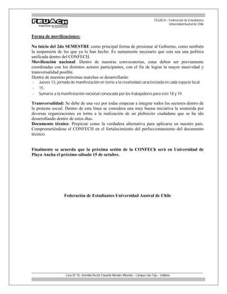 FEUACH – Federación de Estudiantes
                                                                                                 Universidad Austral de Chile


Forma de movilizaciones:

No inicio del 2do SEMESTRE como principal forma de presionar al Gobierno, como también
la suspensión de los que ya lo han hecho. Es sumamente necesario que esta sea una política
unificada dentro del CONFECH.
Movilización nacional: Dentro de nuestras convocatorias, estas deben ser previamente
coordinadas con los distintos actores participantes, con el fin de lograr la mayor masividad y
transversalidad posible.
Dentro de nuestras próximas marchas se desarrollarán:
-   Jueves 13, jornada de manifestación en torno a la creatividad caracterizada en cada espacio local.
-   15
-   Sumarse a la manifestación nacional convocada por los trabajadores para este 18 y 19.

Transversalidad: Se debe de una vez por todas empezar a integrar todos los sectores dentro de
la protesta social. Dentro de esta línea se considera una muy buena iniciativa la sostenida por
diversas organizaciones en torno a la realización de un plebiscito ciudadano que se ha ido
desarrollando dentro de estos días.
Documento técnico: Propiciar como la verdadera alternativa para aplicarse en nuestro país.
Comprometiéndose el CONFECH en el fortalecimiento del perfeccionamiento del documento
técnico.


Finalmente se acuerda que la próxima sesión de la CONFECh será en Universidad de
Playa Ancha el próximo sábado 15 de octubre.




                   Federación de Estudiantes Universidad Austral de Chile




_____________________________________________________________________________
                    Casa Nº 10– Avenida Rector Eduardo Morales Miranda – Campus Isla Teja – Valdivia
 