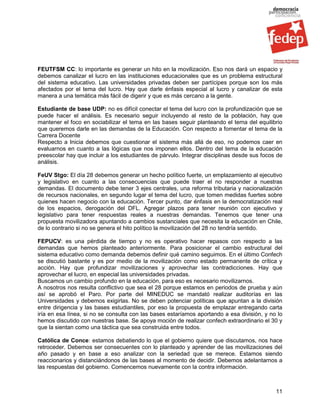 FEUTFSM CC: lo importante es generar un hito en la movilización. Eso nos dará un espacio y
debemos canalizar el lucro en las instituciones educacionales que es un problema estructural
del sistema educativo. Las universidades privadas deben ser partícipes porque son los más
afectados por el tema del lucro. Hay que darle énfasis especial al lucro y canalizar de esta
manera a una temática más fácil de digerir y que es más cercano a la gente.

Estudiante de base UDP: no es difícil conectar el tema del lucro con la profundización que se
puede hacer el análisis. Es necesario seguir incluyendo al resto de la población, hay que
mantener el foco en sociabilizar el tema en las bases seguir planteando el tema del equilibrio
que queremos darle en las demandas de la Educación. Con respecto a fomentar el tema de la
Carrera Docente
Respecto a Inicia debemos que cuestionar el sistema más allá de eso, no podemos caer en
evaluarnos en cuanto a las lógicas que nos imponen ellos. Dentro del tema de la educación
preescolar hay que incluir a los estudiantes de párvulo. Integrar disciplinas desde sus focos de
análisis.

FeUV Stgo: El día 28 debemos generar un hecho político fuerte, un emplazamiento al ejecutivo
y legislativo en cuanto a las consecuencias que puede traer el no responder a nuestras
demandas. El documento debe tener 3 ejes centrales, una reforma tributaria y nacionalización
de recursos nacionales, en segundo lugar el tema del lucro, que tomen medidas fuertes sobre
quienes hacen negocio con la educación. Tercer punto, dar énfasis en la democratización real
de los espacios, derogación del DFL. Agregar plazos para tener reunión con ejecutivo y
legislativo para tener respuestas reales a nuestras demandas. Tenemos que tener una
propuesta movilizadora apuntando a cambios sustanciales que necesita la educación en Chile,
de lo contrario si no se genera el hito político la movilización del 28 no tendría sentido.

FEPUCV: es una pérdida de tiempo y no es operativo hacer repasos con respecto a las
demandas que hemos planteado anteriormente. Para posicionar el cambio estructural del
sistema educativo como demanda debemos definir qué camino seguimos. En el último Confech
se discutió bastante y es por medio de la movilización como estado permanente de crítica y
acción. Hay que profundizar movilizaciones y aprovechar las contradicciones. Hay que
aprovechar el lucro, en especial las universidades privadas.
Buscamos un cambio profundo en la educación, para eso es necesario movilizarnos.
A nosotros nos resulta conflictivo que sea el 28 porque estamos en periodos de prueba y aún
así se aprobó el Paro. Por parte del MINEDUC se mandató realizar auditorías en las
Universidades y debemos exigirlas. No se deben potenciar políticas que apuntan a la división
entre dirigencia y las bases estudiantiles, por eso la propuesta de emplazar entregando carta
iría en esa línea, si no se consulta con las bases estaríamos aportando a esa división, y no lo
hemos discutido con nuestras base. Se apoya moción de realizar confech extraordinario el 30 y
que la sientan como una táctica que sea construida entre todos.

Católica de Conce: estamos debatiendo lo que el gobierno quiere que discutamos, nos hace
retroceder. Debemos ser consecuentes con lo planteado y aprender de las movilizaciones del
año pasado y en base a eso analizar con la seriedad que se merece. Estamos siendo
reaccionarios y distanciándonos de las bases al momento de decidir. Debemos adelantarnos a
las respuestas del gobierno. Comencemos nuevamente con la contra información.



                                                                                             11
 