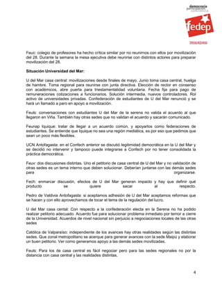 Feuc: colegio de profesores ha hecho crítica similar por no reunirnos con ellos por movilización
del 28. Durante la semana la mesa ejecutiva debe reunirse con distintos actores para preparar
movilización del 28.

Situación Universidad del Mar:

U del Mar casa central: movilizaciones desde finales de mayo. Junio toma casa central, huelga
de hambre. Toma regional para reunirse con junta directiva. Elección de rector en consenso
con académicos, abre puerta para triestamentalidad voluntaria. Fecha fija para pago de
remuneraciones cotizaciones a funcionarios. Solución intermedia, nuevos controladores. Rol
activo de universidades privadas. Confederación de estudiantes de U del Mar renunció y se
hará un llamado a paro en apoyo a movilización.

Feuls: conversaciones con estudiantes U del Mar de la serena no valida el acuerdo al que
llegaron en Viña. También hay otras sedes que no validan el acuerdo y sacarán comunicado.

Feunap Iquique: tratar de llegar a un acuerdo común, y apoyarlos como federaciones de
estudiantes. Se entiende que Iquique no sea una región mediática, es por eso que pedimos que
sean un poco más flexibles.

UCN Antofagasta: en el Confech anterior se discutió legitimidad democrática en la U del Mar y
se decidió no intervenir y tampoco puede integrarse a Confech por no tener consolidada la
práctica democrática.

Feuv: dos discusiones distintas. Uno el petitorio de casa central de U del Mar y no validación de
otras sedes es un tema interno que deben solucionar. Deberían juntarse con las demás sedes
para                                                                                 organizarse.

Fech: enmarcar discusión, efectos de U del Mar generan impacto y hay que definir qué
producto           se            quiere         sacar          al          respecto.

Pedro de Valdivia Antofagasta: si aceptamos adhesión de U del Mar aceptamos reformas que
se hacen y con ello aprovechamos de tocar el tema de la regulación del lucro.

U del Mar casa cental: Con respecto a la confederación electa en la Serena no ha podido
realizar petitorio adecuado. Acuerdo fue para solucionar problema inmediato por temor a cierre
de la Universidad. Acuerdos de nivel nacional sin perjuicio a negociaciones locales de las otras
sedes

Católica de Valparaíso: independiente de los avances hay otras realidades según las distintas
sedes. Que zonal metropolitano se acerque para generar avances con la sede Maipú y elaborar
un buen petitorio. Ver como generamos apoyo a las demás sedes movilizadas.

Feuls: Para los de casa central es fácil negociar pero para las sedes regionales no por la
distancia con casa central y las realidades distintas.



                                                                                               4
 