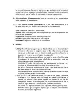 La secretaria explica algunas de las normas que se deben tener en cuenta
   para el manejo de recursos: tramitología para el uso de los bienes y que se
   debe tener en cuenta el plan de compra para hacer el presupuesto.

6. Sobre traslados del presupuesto: hasta el momento no hay necesidad de
   hacer traslados de presupuesto.

7. La meta sobre el manual de convivencia es que para noviembre de 2012
   se debe tener impreso, teniendo en cuenta las siguientes etapas:

  Julio: programar el trabajo a desarrollarlo
  Agosto: traer cada integrante del consejo directivo con las sugerencias del
  grupo al que representa.
  Septiembre: socialización del manual y corrección.
  Octubre: aprobación del manual de convivencia
  Noviembre: impresión del manual de convivencia.

8. VARIOS

  8.1. El profesor Gustavo sugiere que el día científico que se desarrollará en
       el mes de octubre no se programe para un día entre semana, sino que
       se ejecute un domingo, pues es día de mercado y viene mucha gente al
       pueblo y de paso se aprovecha para la exposición.
       El rector expone que es complicado que la gente aproveche el tiempo y
       lo dedique a la exposición, pues esta fecha la aprovechan para sus
       diligencias. Aunque la idea es buena.
       POR MAYORIA DE VOTOS entre que se desarrolle un jueves y un
       domingo se define que sea un domingo la jornada científica.
       La señora Carmenza sugiere que se le den a los docentes dos días a
       los docentes por el desarrollo de esta actividad.
       El profesor Gustavo sugiere que los padres de familia aprovechen esta
       actividad para la recolección de fondos.
  8.2. La asociación de padres de familia expone que solo tienen los fondos
       que dejo la junta anterior, pero que tienen estrategias como pedirle al
       alcalde un espacio para comer bebida y/o bebida en el día del
       campesino; además, que cada grado con su docente se vincule con la
       venta de algún alimento. También tienen pensado vender rifas.
       En cuanto a la legalización de la junta expone que no hay presupuesto.
       El rector solicita que se legalice rápido y que se les pida colaboración a
       todos los padres para lograr esto.
 