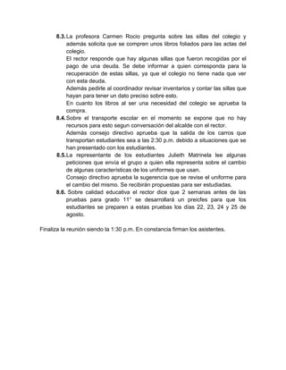 8.3. La profesora Carmen Rocio pregunta sobre las sillas del colegio y
           además solicita que se compren unos libros foliados para las actas del
           colegio.
           El rector responde que hay algunas sillas que fueron recogidas por el
           pago de una deuda. Se debe informar a quien corresponda para la
           recuperación de estas sillas, ya que el colegio no tiene nada que ver
           con esta deuda.
           Además pedirle al coordinador revisar inventarios y contar las sillas que
           hayan para tener un dato preciso sobre esto.
           En cuanto los libros al ser una necesidad del colegio se aprueba la
           compra.
      8.4. Sobre el transporte escolar en el momento se expone que no hay
           recursos para esto segun conversación del alcalde con el rector.
           Además consejo directivo aprueba que la salida de los carros que
           transportan estudiantes sea a las 2:30 p.m. debido a situaciones que se
           han presentado con los estudiantes.
      8.5. La representante de los estudiantes Julieth Matrinela lee algunas
           peticiones que envía el grupo a quien ella representa sobre el cambio
           de algunas características de los uniformes que usan.
           Consejo directivo aprueba la sugerencia que se revise el uniforme para
           el cambio del mismo. Se recibirán propuestas para ser estudiadas.
      8.6. Sobre calidad educativa el rector dice que 2 semanas antes de las
           pruebas para grado 11° se desarrollará un preicfes para que los
           estudiantes se preparen a estas pruebas los días 22, 23, 24 y 25 de
           agosto.

Finaliza la reunión siendo la 1:30 p.m. En constancia firman los asistentes.
 