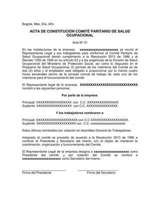 Bogota, Mes, Día, Año
ACTA DE CONSTITUCIÓN COMITÉ PARITARIO DE SALUD
OCUPACIONAL
Acta N° 01
En las instalaciones de la empresa xxxxxxxxxxxxxxxxxxxxxx se reunió el
Representante Legal y sus trabajadores para conformar el Comité Paritario de
Salud Ocupacional dando cumplimiento a la Resolución 2013 de 1986 y al
Decreto 1295 de 1994 en su artículo 63 y a las exigencias de la División de Salud
Ocupacional del Ministerio de Protección Social, así como lo dispuesto en el
Programa de Salud Ocupacional. El período de los miembros del Comité es de
dos (2) años y el empleador está obligado a proporcionar por lo menos cuatro
horas semanales dentro de la jornada normal de trabajo de cada uno de los
miembros para el funcionamiento del comité.
El Representante legal de la empresa XXXXXXXXXXXXXXXXXXXXXXXXXXXX
nombró a las siguientes personas:
Por parte de la empresa:
Principal: XXXXXXXXXXXXXXXXX con C.C. XXXXXXXXXXXXXXX
Suplente: XXXXXXXXXXXXXXXXX con C.C. XXXXXXXXXXXXXXX
Y los trabajadores nombraron a:
Principal: XXXXXXXXXXXXXXXXXXXX con C.C XXXXXXXXXXXXXXXXXX.
Suplente: XXXXXXXXXXXXXXXXXXX con C.C. xxxxxxxxxxxxxxxxxxxxxxx .
Estos últimos nombrados por votación en Asamblea General de Trabajadores.
Integrado el comité se procedió de acuerdo a la Resolución 2013 de 1986 a
nombrar el Presidente y Secretario del mismo, con el objeto de mantener la
coordinación, organización y funcionamiento del Comité.
El Representante Legal de la empresa designa a xxxxxxxxxxxxxxxxxxxx como
Presidente del comité, y por votación del Comité se nombra a
xxxxxxxxxxxxxxxxxxxxxx como Secretario del mismo.
_________________________ _______________________
Firma del Presidente Firma del Secretario
 