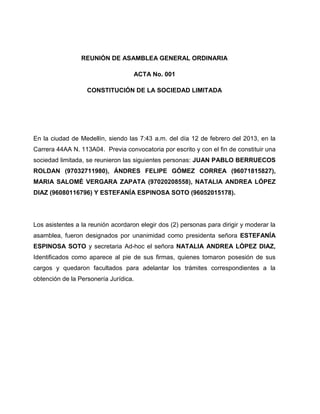 REUNIÓN DE ASAMBLEA GENERAL ORDINARIA
ACTA No. 001
CONSTITUCIÓN DE LA SOCIEDAD LIMITADA
En la ciudad de Medellín, siendo las 7:43 a.m. del día 12 de febrero del 2013, en la
Carrera 44AA N. 113A04. Previa convocatoria por escrito y con el fin de constituir una
sociedad limitada, se reunieron las siguientes personas: JUAN PABLO BERRUECOS
ROLDAN (97032711980), ÁNDRES FELIPE GÓMEZ CORREA (96071815827),
MARIA SALOMÉ VERGARA ZAPATA (97020208558), NATALIA ANDREA LÓPEZ
DIAZ (96080116796) Y ESTEFANÍA ESPINOSA SOTO (96052015178).
Los asistentes a la reunión acordaron elegir dos (2) personas para dirigir y moderar la
asamblea, fueron designados por unanimidad como presidenta señora ESTEFANÍA
ESPINOSA SOTO y secretaria Ad-hoc el señora NATALIA ANDREA LÓPEZ DIAZ,
Identificados como aparece al pie de sus firmas, quienes tomaron posesión de sus
cargos y quedaron facultados para adelantar los trámites correspondientes a la
obtención de la Personería Jurídica.
 