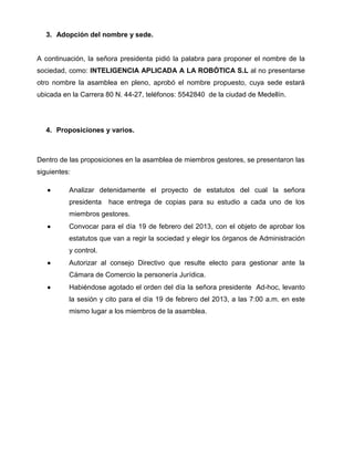 3. Adopción del nombre y sede.
A continuación, la señora presidenta pidió la palabra para proponer el nombre de la
sociedad, como: INTELIGENCIA APLICADA A LA ROBÓTICA S.L al no presentarse
otro nombre la asamblea en pleno, aprobó el nombre propuesto, cuya sede estará
ubicada en la Carrera 80 N. 44-27, teléfonos: 5542840 de la ciudad de Medellín.
4. Proposiciones y varios.
Dentro de las proposiciones en la asamblea de miembros gestores, se presentaron las
siguientes:
 Analizar detenidamente el proyecto de estatutos del cual la señora
presidenta hace entrega de copias para su estudio a cada uno de los
miembros gestores.
 Convocar para el día 19 de febrero del 2013, con el objeto de aprobar los
estatutos que van a regir la sociedad y elegir los órganos de Administración
y control.
 Autorizar al consejo Directivo que resulte electo para gestionar ante la
Cámara de Comercio la personería Jurídica.
 Habiéndose agotado el orden del día la señora presidente Ad-hoc, levanto
la sesión y cito para el día 19 de febrero del 2013, a las 7:00 a.m. en este
mismo lugar a los miembros de la asamblea.
 