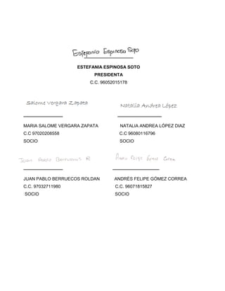 ____________________
ESTEFANIA ESPINOSA SOTO
PRESIDENTA
C.C. 96052015178
________________ __________________
MARIA SALOME VERGARA ZAPATA NATALIA ANDREA LÓPEZ DIAZ
C.C 97020208558 C.C 96080116796
SOCIO SOCIO
________________ ___________________
JUAN PABLO BERRUECOS ROLDAN ANDRÉS FELIPE GÓMEZ CORREA
C.C. 97032711980 C.C. 96071815827
SOCIO SOCIO
 