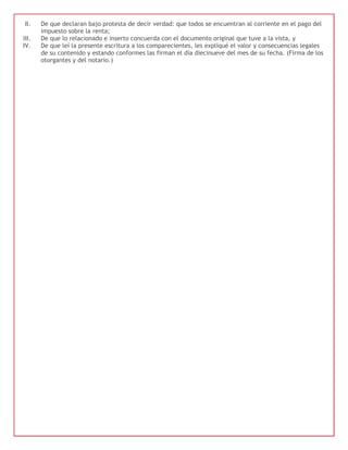 II.    De que declaran bajo protesta de decir verdad: que todos se encuentran al corriente en el pago del
       impuesto sobre la renta;
III.   De que lo relacionado e inserto concuerda con el documento original que tuve a la vista, y
IV.    De que leí la presente escritura a los comparecientes, les expliqué el valor y consecuencias legales
       de su contenido y estando conformes las firman el día diecinueve del mes de su fecha. (Firma de los
       otorgantes y del notario.)
 