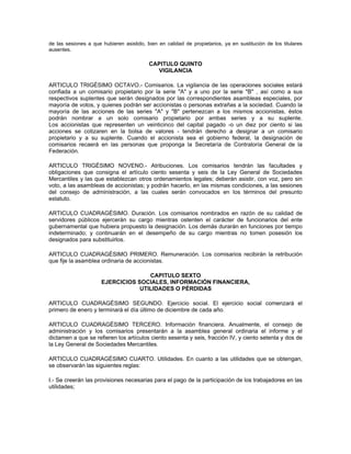 de las sesiones a que hubieren asistido, bien en calidad de propietarios, ya en sustitución de los titulares
ausentes.

                                          CAPITULO QUINTO
                                            VIGILANCIA

ARTICULO TRIGÉSIMO OCTAVO.- Comisarios. La vigilancia de las operaciones sociales estará
confiada a un comisario propietario por la serie "A" y a uno por la serie "B" , así como a sus
respectivos suplentes que serán designados por las correspondientes asambleas especiales, por
mayoría de votos, y quienes podrán ser accionistas o personas extrañas a la sociedad. Cuando la
mayoría de las acciones de las series "A" y "B" pertenezcan a los mismos accionistas, éstos
podrán nombrar a un solo comisario propietario por ambas series y a su suplente.
Los accionistas que representen un veinticinco del capital pagado -o un diez por ciento si las
acciones se cotizaren en la bolsa de valores - tendrán derecho a designar a un comisario
propietario y a su suplente. Cuando el accionista sea el gobierno federal, la designación de
comisarios recaerá en las personas que proponga la Secretaría de Contraloría General de la
Federación.

ARTICULO TRIGÉSIMO NOVENO.- Atribuciones. Los comisarios tendrán las facultades y
obligaciones que consigna el artículo ciento sesenta y seis de la Ley General de Sociedades
Mercantiles y las que establezcan otros ordenamientos legales; deberán asistir, con voz, pero sin
voto, a las asambleas de accionistas; y podrán hacerlo, en las mismas condiciones, a las sesiones
del consejo de administración, a las cuales serán convocados en los términos del presunto
estatuto.

ARTICULO CUADRAGÉSIMO. Duración. Los comisarios nombrados en razón de su calidad de
servidores públicos ejercerán su cargo mientras ostenten el carácter de funcionarios del ente
gubernamental que hubiera propuesto la designación. Los demás durarán en funciones por tiempo
indeterminado; y continuarán en el desempeño de su cargo mientras no tomen posesión los
designados para substituirlos.

ARTICULO CUADRAGÉSIMO PRIMERO. Remuneración. Los comisarios recibirán la retribución
que fije la asamblea ordinaria de accionistas.

                                     CAPITULO SEXTO
                      EJERCICIOS SOCIALES, INFORMACIÓN FINANCIERA,
                                  UTILIDADES O PÉRDIDAS

ARTICULO CUADRAGÉSIMO SEGUNDO. Ejercicio social. El ejercicio social comenzará el
primero de enero y terminará el día último de diciembre de cada año.

ARTICULO CUADRAGÉSIMO TERCERO. Información financiera. Anualmente, el consejo de
administración y los comisarios presentarán a la asamblea general ordinaria el informe y el
dictamen a que se refieren los artículos ciento sesenta y seis, fracción IV, y ciento setenta y dos de
la Ley General de Sociedades Mercantiles.

ARTICULO CUADRAGÉSIMO CUARTO. Utilidades. En cuanto a las utilidades que se obtengan,
se observarán las siguientes reglas:

I.- Se creerán las provisiones necesarias para el pago de la participación de los trabajadores en las
utilidades;
 
