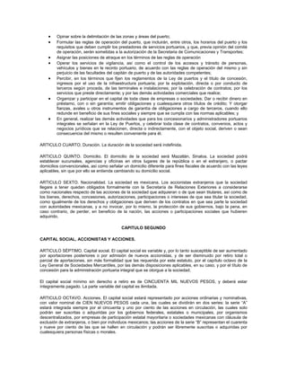 •    Opinar sobre la delimitación de las zonas y áreas del puerto;
    •    Formular las reglas de operación del puerto, que incluirán, entre otros, los horarios del puerto y los
         requisitos que deben cumplir los prestadores de servicios portuarios, y que, previa opinión del comité
         de operación, serán sometidas a la autorización de la Secretaria de Comunicaciones y Transportes;
    •    Asignar las posiciones de atraque en los términos de las reglas de operación
    •    Operar los servicios de vigilancia, así como el control de los accesos y tránsito de personas,
         vehículos y bienes en le recinto portuario, de acuerdo con las reglas de operación del mismo y sin
         perjuicio de las facultades del capitán de puerto y de las autoridades competentes;
    •    Percibir, en los términos que fijen los reglamentos de la Ley de puertos y el título de concesión,
         ingresos por el uso de la infraestructura portuaria; por la explotación, directa o por conducto de
         terceros según proceda, de las terminales e instalaciones; por la celebración de contratos; por los
         servicios que preste directamente; y por las demás actividades comerciales que realice;
    •    Organizar y participar en el capital de toda clase de empresas o sociedades; Dar o recibir dinero en
         préstamo, con o sin garantía; emitir obligaciones y cualesquiera otros títulos de crédito; Y otorgar
         fianzas, avales u otros instrumentos de garantía de obligaciones a cargo de terceros, cuando ello
         redunde en beneficio de sus fines sociales y siempre que se cumpla con las normas aplicables; y
    •    En general, realizar las demás actividades que para los concesionarios y administradores portuarios
         integrales se señalan en la Ley de Puertos, y celebrar toda clase de contratos, convenios, actos y
         negocios jurídicos que se relacionen, directa o indirectamente, con el objeto social, deriven o sean
         consecuencia del mismo o resulten conveniente para él.

ARTICULO CUARTO. Duración. La duración de la sociedad será indefinida.

ARTICULO QUINTO. Domicilio. El domicilio de la sociedad será Mazatlán, Sinaloa. La sociedad podrá
establecer sucursales, agencias y oficinas en otros lugares de la república o en el extranjero, o pactar
domicilios convencionales, así como señalar un domicilio diferente para fines fiscales de acuerdo con las leyes
aplicables, sin que por ello se entienda cambiando su domicilio social.

ARTICULO SEXTO. Nacionalidad. La sociedad es mexicana. Los accionistas extranjeros que la sociedad
llegare a tener quedan obligados formalmente con la Secretaría de Relaciones Exteriores a considerarse
como nacionales respecto de las acciones de la sociedad que adquieran o de que sean titulares, así como de
los bienes, derechos, concesiones, autorizaciones, participaciones o intereses de que sea titular la sociedad,
como igualmente de los derechos y obligaciones que deriven de los contratos en que sea parte la sociedad
con autoridades mexicanas, y a no invocar, por lo mismo, la protección de sus gobiernos, bajo la pena, en
caso contrario, de perder, en beneficio de la nación, las acciones o participaciones sociales que hubieren
adquirido.

                                           CAPITULO SEGUNDO

CAPITAL SOCIAL, ACCIONISTAS Y ACCIONES.

ARTICULO SÉPTIMO. Capital social. El capital social es variable y, por lo tanto susceptible de ser aumentado
por aportaciones posteriores o por admisión de nuevos accionistas, y de ser disminuido por retiro total o
parcial de aportaciones, sin más formalidad que las requerida por este estatuto, por el capítulo octavo de la
Ley General de Sociedades Mercantiles, por las demás disposiciones aplicables, en su caso, y por el título de
concesión para la administración portuaria integral que se otorgue a la sociedad.

El capital social mínimo sin derecho a retiro es de CINCUENTA MIL NUEVOS PESOS, y deberá estar
íntegramente pagado. La parte variable del capital es ilimitada.

ARTICULO OCTAVO. Acciones. El capital social estará representado por acciones ordinarias y nominativas,
con valor nominal de CIEN NUEVOS PESOS cada una, las cuales se dividirán en dos series: la serie “A”
estará integrada siempre por el cincuenta y uno por ciento de las acciones en circulación, las cuales solo
podrán ser suscritas o adquiridas por los gobiernos federales, estatales o municipales, por organismos
descentralizados, por empresas de participación estatal mayoritaria o sociedades mexicanas con cláusula de
exclusión de extranjeros, o bien por individuos mexicanos; las acciones de la serie “B” representan el cuarenta
y nueve por ciento de las que se hallen en circulación y podrán ser libremente suscritas o adquiridas por
cualesquiera personas físicas o morales.
 