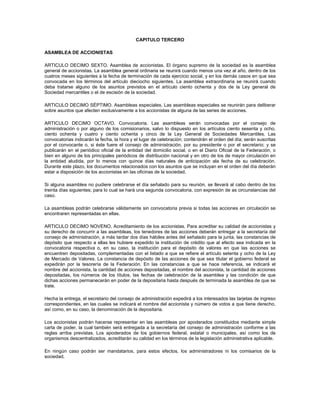CAPITULO TERCERO

ASAMBLEA DE ACCIONISTAS

ARTICULO DECIMO SEXTO. Asamblea de accionistas. El órgano supremo de la sociedad es la asamblea
general de accionistas. La asamblea general ordinaria se reunirá cuando menos una vez al año, dentro de los
cuatros meses siguientes a la fecha de terminación de cada ejercicio social, y en los demás casos en que sea
convocada en los términos del artículo dieciocho siguientes. La asamblea extraordinaria se reunirá cuando
deba tratarse alguno de los asuntos previstos en el artículo ciento ochenta y dos de la Ley general de
Sociedad mercantiles o el de escisión de la sociedad.

ARTICULO DECIMO SÉPTIMO. Asambleas especiales. Las asambleas especiales se reunirán para deliberar
sobre asuntos que afecten exclusivamente a los accionistas de alguna de las series de acciones.

ARTICULO DECIMO OCTAVO. Convocatoria. Las asambleas serán convocadas por el consejo de
administración o por alguno de los comisionarios, salvo lo dispuesto en los artículos ciento sesenta y ocho,
ciento ochenta y cuatro y ciento ochenta y cinco de la Ley General de Sociedades Mercantiles. Las
convocatorias indicarán la fecha, la hora y el lugar de celebración; contendrán el orden del día; serán suscritas
por el convocante o, si éste fuere el consejo de administración, por su presidente o por el secretario; y se
publicarán en el periódico oficial de la entidad del domicilio social, o en el Diario Oficial de la Federación, o
bien en alguno de los principales periódicos de distribución nacional y en otro de los de mayor circulación en
la entidad aludida, por lo menos con quince días naturales de anticipación ala fecha de su celebración.
Durante este plazo, los documentos relacionados con los asuntos que se incluyan en el orden del día deberán
estar a disposición de los accionistas en las oficinas de la sociedad.

Si alguna asamblea no pudiere celebrarse el día señalado para su reunión, se llevará al cabo dentro de los
treinta días siguientes; para lo cual se hará una segunda convocatoria, con expresión de as circunstancias del
caso.

La asambleas podrán celebrarse válidamente sin convocatoria previa si todas las acciones en circulación se
encontraren representadas en ellas.

ARTICULO DECIMO NOVENO. Acreditamiento de los accionistas. Para acreditar su calidad de accionistas y
su derecho de concurrir a las asambleas, los tenedores de las acciones deberán entregar a la secretaría del
consejo de administración, a más tardar dos días hábiles antes del señalado para la junta, las constancias de
depósito que respecto a ellas les hubiere expedido la institución de crédito que al efecto sea indicada en la
convocatoria respectiva o, en su caso, la institución para el depósito de valores en que las acciones se
encuentren depositadas, complementadas con el listado a que se refiere el artículo setenta y ocho de la Ley
de Mercado de Valores. La constancia de depósito de las acciones de que sea titular el gobierno federal se
expedirán por la tesorería de la Federación. En las constancias a que se hace referencia, se indicará el
nombre del accionista, la cantidad de acciones depositadas, el nombre del accionista, la cantidad de acciones
depositadas, los números de los títulos, las fechas de celebración de la asamblea y las condición de que
dichas acciones permanecerán en poder de la depositaria hasta después de terminada la asamblea de que se
trate.

Hecha la entrega, el secretario del consejo de administración expedirá a los interesados las tarjetas de ingreso
correspondientes, en las cuales se indicará el nombre del accionista y número de votos a que tiene derecho,
así como, en su caso, la denominación de la depositaria.

Los accionistas podrán hacerse representar en las asambleas por apoderados constituidos mediante simple
carta de poder, la cual también será entregada a la secretaría del consejo de administración conforme a las
reglas arriba previstas. Los apoderados de los gobiernos federal, estatal o municipales, así como los de
organismos descentralizados, acreditarán su calidad en los términos de la legislación administrativa aplicable.

En ningún caso podrán ser mandatarios, para estos efectos, los administradores ni los comisarios de la
sociedad.
 