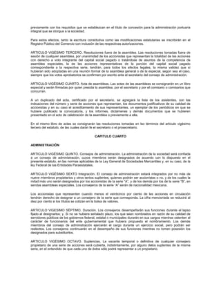 previamente con los requisitos que se establezcan en el título de concesión para la administración portuaria
integral que se otorgue a la sociedad.

Para estos efectos, tanto la escritura constitutiva como las modificaciones estatutarias se inscribirán en el
Registro Público del Comercio con inclusión de las respectivas autorizaciones.

ARTICULO VIGÉSIMO TERCERO. Resoluciones fuera de la asamblea. Las resoluciones tomadas fuera de
sesión de cualquier asamblea, por unanimidad de los accionistas que representan la totalidad de las acciones
con derecho a voto integrante del capital social pagado o tratándose de asuntos de la competencia de
asamblea especiales, la de las acciones representativas de la porción del capital social pagado
correspondiente a la respectiva serie, tendrán, para todos los efectos legales, la misma validez que si
hubieran sido adoptadas en una reunión formal de la asamblea general o de la especial, según sea el caso,
siempre que los votos aprobatorios se confirmen por escrito ante el secretario del consejo de administración.

ARTICULO VIGÉSIMO CUARTO. Acta de asambleas. Las actas de las asambleas se consignarán en un libro
especial y serán firmadas por quien presida la asamblea, por el secretario y por el comisario o comisarios que
concurran.

A un duplicado del acta, certificado por el secretario, se agregará la lista de los asistentes, con las
indicaciones del número y serie de acciones que representan, los documentos justificativos de su calidad de
accionistas y en su caso el acreditamiento de sus representantes, un ejemplar de los periódicos en que se
hubiere publicado la convocatoria, y los informes, dictámenes y demás documentos que se hubieren
presentado en el acto de celebración de la asamblea o previamente a ella.

En el mismo libro de actas se consignarán las resoluciones tomadas en lso términos del artículo vigésimo
tercero del estatuto, de las cuales darán fe el secretario o el prosecretario.

                                            CAPITULO CUARTO

ADMINISTRACIÓN

ARTICULO VIGÉSIMO QUINTO. Consejos de administración. La administración de la sociedad será confiada
a un consejo de administración, cuyos miembros serán designados de acuerdo con lo dispuesto en el
presente estatuto, en las normas aplicables de la Ley General de Sociedades Mercantiles y, en su caso, de la
ley Federal de las Entidades Paraestatales.

ARTICULO VIGÉSIMO SEXTO Integración. El consejo de administración estará integrados por no más de
nueve miembros propietarios y otros tantos suplentes, quienes podrán ser accionistas o no, y de los cuales la
mitad más uno serán designados por los accionistas de la serie “A”, y de los demás por los de la serie “B”, en
sendas asambleas especiales. Los consejeros de la serie “A” serán de nacionalidad mexicana.

Los accionistas que representen cuando menos el veinticinco por ciento de las acciones en circulación
tendrán derecho de designar a un consejero de la serie que corresponda. La cifra mencionada se reducirá al
diez por ciento si los títulos se cotizan en la bolsa de valores.

ARTICULO VIGESIMO SÉPTIMO. Duración. Los consejeros desempeñarán sus funciones durante el lapso
fijado al designarlos; y. Si no se hubiere señalado plazo, los que sean nombrados en razón de su calidad de
servidores públicos de los gobiernos federal, estatal o municipales durarán en sus cargos mientras ostenten el
carácter de funcionarios del ente gubernamental que hubiera propuesto el nombramiento. Los demás
miembros del consejo de administración ejercerán el cargo durante un ejercicio social, pero podrán ser
reelectos. Los consejeros continuarán en el desempeño de sus funciones mientras no tomen posesión los
designados para substituirlos.

ARTICULO VIGÉSIMO OCTAVO. Suplencias. La vacante temporal o definitiva de cualquier consejero
propietario de una serie de acciones será cubierta, indistintamente, por alguno delos suplentes de la misma
serie, en el entendido de que cada uno de éstos sólo podrá representar a un propietario.
 