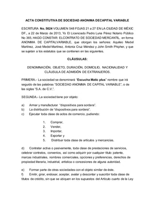 ACTA CONSTITUTIVA DE SOCIEDAD ANONIMA DECAPITAL VARIABLE
ESCRITURA No. 5624 VOLUMEN 548 FOJAS 21 a 27 EN LA CIUDAD DE MÉXIC
DF., a 22 de Marzo de 2013, Yo El Licenciado Pedro Luna Pérez Notario Público
No 365, HAGO CONSTAR: ELCONTRATO DE SOCIEDAD MERCANTIL, en forma
ANONIMA DE CAPITALVARIABLE, que otorgan los señores: Aquileo Medel
Martínez, José Medel Martínez, Antonia Cruz Méndez y John Smith Phipher, y que
se sujetan a los estatutos que se contienen en las siguientes.
CLÁUSULAS:
DENOMINACIÓN, OBJETO, DURACIÓN, DOMICILIO, NACIONALIDAD Y
CLÁUSULA DE ADMISIÓN DE EXTRANJEROS.
PRIMERA.- La sociedad se denominará “Escucha Matic plus” nombre que irá
seguido de las palabras “SOCIEDAD ANONIMA DE CAPITAL VARIABLE”, o de
las siglas “S.A. de C.V.”.
SEGUNDA.- La sociedad tiene por objeto:
a) Armar y manufacturar “dispositivos para sordera”.
b) La distribución de “dispositivos para sordera”.
c) Ejecutar toda clase de actos de comercio, pudiendo:
1. Comprar,
2. Vender,
3. Importar,
4. Exportar y
5. Distribuir toda clase de artículos y mercancías.
d) Contratar activa o pasivamente, toda clase de prestaciones de servicios,
celebrar contratos, convenios, así como adquirir por cualquier título patente,
marcas industriales, nombres comerciales, opciones y preferencias, derechos de
propiedad literaria, industrial, artística o concesiones de alguna autoridad.
e) Formar parte de otras sociedades con el objeto similar de éste.
f) Emitir, girar, endosar, aceptar, avalar y descontar y suscribir toda clase de
títulos de crédito, sin que se ubiquen en los supuestos del Artículo cuarto de la Ley
 