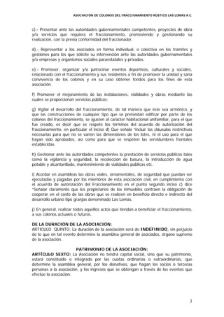 ASOCIACIÓN DE COLONOS DEL FRACCIONAMIENTO RÚSTICO LAS LOMAS A.C.



c).- Presentar ante las autoridades gubernamentales competentes, proyectos de obra
y/o servicios que requiera el fraccionamiento, promoviendo y gestionando su
realización, con la previa conformidad del fraccionador.

d).- Representar a los asociados en forma individual, o colectiva en los tramites y
gestiones para los que solicite su intervención ante las autoridades gubernamentales
y/o empresas y organismos sociales paraestatales y privados.

e).- Promover, organizar y/o patrocinar eventos deportivos, culturales y sociales,
relacionado con el fraccionamiento y sus residentes a fin de promover la unidad y sana
convivencia de los colonos y en su caso obtener fondos para los fines de esta
asociación.

f) Promover el mejoramiento de las instalaciones, vialidades y obras mediante las
cuales se proporcionan servicios públicos;

g) Vigilar el desarrollo del fraccionamiento, de tal manera que éste sea armónico, y
que las construcciones de cualquier tipo que se pretendan edificar por parte de los
colonos del fraccionamiento, se ajusten al carácter habitacional unifamiliar, para el que
fue creado, es decir que se respete los términos del acuerdo de autorización del
fraccionamiento, en particular el inciso d) Que señala “incluir las cláusulas restrictivas
necesarias para que no se varíen las dimensiones de los lotes, ni el uso para el que
hayan sido aprobados, así como para que se respeten las servidumbres frontales
establecidas.

h) Gestionar ante las autoridades competentes la prestación de servicios públicos tales
como la vigilancia y seguridad, la recolección de basura, la introducción de agua
potable y alcantarillado, mantenimiento de vialidades públicas etc.

i) Acordar en asambleas las obras viales, ornamentales, de seguridad que puedan ser
ejecutadas y pagadas por los miembros de esta asociación civil, en cumplimiento con
el acuerdo de autorización del Fraccionamiento en el punto segundo inciso c) dice
“Señalar claramente que los propietarios de los inmuebles contraen la obligación de
cooperar en el costo de las obras que se realicen en beneficio directo e indirecto del
desarrollo urbano tipo granjas denominado Las Lomas.

j) En general, realizar todos aquellos actos que tiendan a beneficiar el fraccionamiento,
a sus colonos actuales o futuros.

DE LA DURACIÓN DE LA ASOCIACIÓN:
ARTICULO QUINTO: La duración de la asociación será de INDEFINIDO, sin perjuicio
de lo que en tal evento determine la asamblea general de asociados, órgano supremo
de la asociación.

                        PATRIMONIO DE LA ASOCIACIÓN:
ARTÍCULO SEXTO: La Asociación no tendrá capital social, sino que su patrimonio,
estará constituido o integrado por las cuotas ordinarias o extraordinarias, que
determine la asamblea general, por los donativos, que hagan los socios o terceras
personas a la asociación, y los ingresos que se obtengan a través de los eventos que
efectúe la asociación.




                                                                                        3
 