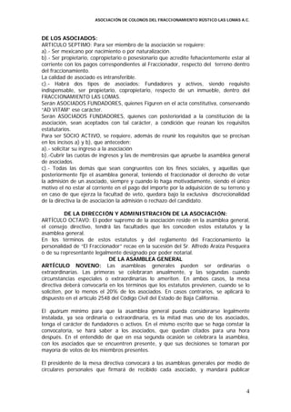 ASOCIACIÓN DE COLONOS DEL FRACCIONAMIENTO RÚSTICO LAS LOMAS A.C.



DE LOS ASOCIADOS:
ARTICULO SEPTIMO: Para ser miembro de la asociación se requiere:
a).- Ser mexicano por nacimiento o por naturalización.
b).- Ser propietario, copropietario o posesionario que acredite fehacientemente estar al
corriente con los pagos correspondientes al Fraccionador, respecto del terreno dentro
del fraccionamiento.
La calidad de asociado es intransferible.
c).- Habrá dos tipos de asociados: Fundadores y activos, siendo requisito
indispensable, ser propietario, copropietario, respecto de un inmueble, dentro del
FRACCIONAMIENTO LAS LOMAS.
Serán ASOCIADOS FUNDADORES, quienes Figuren en el acta constitutiva, conservando
“AD VITAM” ese carácter.
Serán ASOCIADOS FUNDADORES, quienes con posterioridad a la constitución de la
asociación, sean aceptados con tal carácter, a condición que reúnan los requisitos
estatutarios.
Para ser SOCIO ACTIVO, se requiere, además de reunir los requisitos que se precisan
en los incisos a) y b), que anteceden:
a).- solicitar su ingreso a la asociación
b).-Cubrir las cuotas de ingresos y las de membresías que apruebe la asamblea general
de asociados.
c).- Todas las demás que sean congruentes con los fines sociales, y aquellas que
posteriormente fije el asamblea general, teniendo el fraccionador el derecho de vetar
la admisión de un asociado, siempre y cuando lo haga motivadamente, siendo el único
motivo el no estar al corriente en el pago del importe por la adquisición de su terreno y
en caso de que ejerza la facultad de veto, quedara bajo la exclusiva discrecionalidad
de la directiva la de asociación la admisión o rechazo del candidato.

           DE LA DIRECCIÓN Y ADMINISTRACIÓN DE LA ASOCIACIÓN:
ARTÍCULO OCTAVO: El poder supremo de la asociación reside en la asamblea general,
el consejo directivo, tendrá las facultades que les conceden estos estatutos y la
asamblea general.
En los términos de estos estatutos y del reglamento del Fraccionamiento la
personalidad de “El Fraccionador” recae en la sucesión del Sr. Alfredo Araiza Pesqueira
o de su representante legalmente designado por poder notarial.
                             DE LA ASAMBLEA GENERAL
ARTÍCULO NOVENO: Las asambleas generales pueden ser ordinarias o
extraordinarias. Las primeras se celebraran anualmente, y las segundas cuando
circunstancias especiales o extraordinarias lo ameriten. En ambos casos, la mesa
directiva deberá convocarla en los términos que los estatutos previenen, cuando se lo
soliciten, por lo menos el 20% de los asociados. En casos contrarios, se aplicará lo
dispuesto en el artículo 2548 del Código Civil del Estado de Baja California.

El quórum mínimo para que la asamblea general pueda considerarse legalmente
instalada, ya sea ordinaria o extraordinaria, es la mitad mas uno de los asociados,
tenga el carácter de fundadores o activos. En el mismo escrito que se haga constar la
convocatoria, se hará saber a los asociados, que quedan citados para una hora
después. En el entendido de que en esa segunda ocasión se celebrara la asamblea,
con los asociados que se encuentren presente, y que sus decisiones se tomaran por
mayoría de votos de los miembros presentes.

El presidente de la mesa directiva convocará a las asambleas generales por medio de
circulares personales que firmará de recibido cada asociado, y mandará publicar



                                                                                       4
 