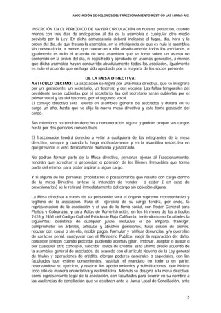 ASOCIACIÓN DE COLONOS DEL FRACCIONAMIENTO RÚSTICO LAS LOMAS A.C.



INSERCIÓN EN EL PERIODICO DE MAYOR CIRCULACIÓN en nuestra población, cuando
menos con tres días de anticipación al día de la asamblea o cualquier otro medio
previsto por la Ley. En dicha convocatoria deberá indicarse el lugar, día, hora y la
orden del día, de que tratara la asamblea, en la inteligencia de que es nula la asamblea
sin convocatoria, a menos que concurran a ella absolutamente todos los asociados, e
igualmente es nulo el acuerdo de una asamblea que se tome sobre un asunto no
contenido en la orden del día, ni registrado y aprobado en asuntos generales, a menos
que dicha asamblea hayan concurrido absolutamente todos los asociados, igualmente
es nulo el acuerdo que no haya sido aprobado por la mayoría de los socios presente.

                               DE LA MESA DIRECTIVA:
ARTICULO DECIMO: La asociación se regirá por una mesa directiva, que se integrara
por un presidente, un secretario, un tesorero y dos vocales. Las faltas temporales del
presidente serán cubiertas por el secretario, las del secretario serán cubiertas por el
primer vocal y las del tesorero, por el segundo vocal.
El consejo directivo será electo en asamblea general de asociados y durara en su
cargo un año, hasta que se elija la nueva mesa directiva y este tome posesión del
cargo.

Sus miembros no tendrán derecho a remuneración alguna y podrán ocupar sus cargos
hasta por dos periodos consecutivos.

El fraccionador tendrá derecho a vetar a cualquiera de los integrantes de la mesa
directiva, siempre y cuando lo haga motivadamente y en la asamblea respectiva en
que presente el veto debidamente motivado y justificado.

No podrán formar parte de la Mesa directiva, personas ajenas al Fraccionamiento,
tendrán que acreditar la propiedad o posesión de los Bienes Inmuebles que forma
parte del mismo, para poder aspirar a algún cargo.

Y si alguna de las personas propietarios o posesionarios que resulte con cargo dentro
de la mesa Directiva tuviese la intención de vender           o ceder ( en caso de
posesionarios) se le retirará inmediatamente del cargo sin objeción alguna.

La Mesa directiva a través de su presidente será el órgano supremo representativo y
legitimo de la asociación. Para el ejercicio de su cargo tendrá, por ende, la
representación de la asociación y el uso de la firma social, con Poder General para
Pleitos y Cobranzas, y para Actos de Administración, en los términos de los artículos
2428 y 2461 del Código Civil del Estado de Baja California, teniendo como facultades la
siguientes: desistirse de cualquier juicio, inclusive el de amparo, transigir,
comprometer en árbitros, articular y absolver posiciones, hace cesión de bienes,
recusar con causa o sin ella, recibir pagos, formular y ratificar denuncias, y/o querellas
de carácter penal, coadyuvar con el Ministerio Publico, exigir la reparación del daño,
conceder perdón cuando proceda, pudiendo además girar, endosar, aceptar o avalar o
por cualquier otro concepto, suscribir títulos de crédito, esto ultimo precio acuerdo de
la asamblea general de asociados, de acuerdo con el articulo Noveno de la Ley general
de títulos y operaciones de crédito, otorgar poderes generales o especiales, con las
facultades que estime convenientes, sustituir el mandato en todo o en parte,
reservándose su ejercicio, y revocar los apoderamientos y substituciones que hiciere
todo ello de manera enunciativa y no limitativa. Además se designa a la mesa directiva,
como representante legal de la asociación, con facultades para ocurrir en su nombre a
las audiencias de conciliación que se celebren ante la Junta Local de Conciliación, ante



                                                                                        5
 