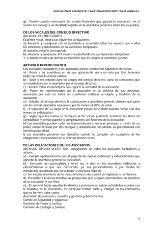 ASOCIACIÓN DE COLONOS DEL FRACCIONAMIENTO RÚSTICO LAS LOMAS A.C.



g).- Rendir cuentas mensuales del estado financiero que guarda la asociación, en la
sesión del consejo y un detallado reporte en la asamblea general a todos los asociados.

DE LOS VOCALES DEL CONSEJO DIRECTIVO:
ARTICULO DECIMO CUARTO.
El primer vocal, tendrá las siguientes atribuciones.
a).-Asesorar y coadyuvar con el presidente y secretario todos los asuntos que a ellos
les concierne y substituirlos en su ausencias temporales.
Al segundo vocal le corresponde:
b).-Asesorar y coadyuvar al Tesorero y substituirlo en sus ausencias temporales.
Y a ambos vocales las demás atribuciones que les asigne la asamblea general.

ARTICULO DECIMO QUINTO:
Los asociados fundadores y los asociados activos tendrán los siguientes derechos:
a).- Asistir a las asambleas en las que gozarán de voz y un voto por lote, teniendo
todos los votos la misma calidad.
b).- Votar y ser votados para los cargos del consejo directivo, para las comisiones que
se establezcan por la asamblea y/o el consejo directivo.
c).- Recibir todos los beneficios que reporte la actividad de la asociación.
d).- Poder ser representados por la asociación en la defensa de sus derechos,
asesorado por esta en todas las cuestiones relativas al objeto y finalidad de la
asociación.
e).- Solicitar al consejo directivo la convocación a asamblea general, siempre que junto
con los demás asociados represente por lo menos el 20% de estos.
f).- A separarse de su cargo en la asociación previo aviso dado cuando menos con dos
meses de anticipación.
g).- Vigilar que las cuotas se dediquen al fin social, pudiendo examinar los libros de
contabilidad y demás papeles y comprobantes del Tesorero de la asociación.
h) Los asociados pueden ceder su representación a terceras personas a través de un
poder simple firmado por dos testigos y debidamente acreditada su personalidad con
identificación oficial.
i) Los asociados perderán sus derechos cuando no cumplan con cualquiera de las
obligaciones mencionadas en el articulo decimo sexto.

DE LAS OBLIGACIONES DE LOS ASOCIADOS:
ARTICULO DECIMO SEXTO: Son obligaciones de todos los asociados fundadores y
activos:
a).- Cumplir oportunamente con el pago de las cuotas ordinarias y extraordinarias que
apruebe la asamblea general de asociación.
b).- Concurrir con puntualidad y tener voz y voto en las asambleas ordinarias y
extraordinarias a que sea convocado, ya sea personalmente o por medio de
mandatario autorizado por carta-poder o escritura notarial;
c). Ser electos miembros de la mesa directiva o del comité de vigilancia y comisiones.
d). Presentar a la mesa directiva las propuestas que juzguen convenientes en beneficio
de la asociación y sus fines.
e).- En general todas aquellas tendientes a promover o realizar actividades acordes con
la finalidad de la asociación. En particular formar parte y trabajar en las comisiones
que se formen, tales como:
Asociación de relaciones, eventos y gestoría gubernamental,
Comité de Seguridad y Vigilancia;
Comisión de Honor y Justicia,
Comisión de Ecología y Sanidad.



                                                                                      7
 