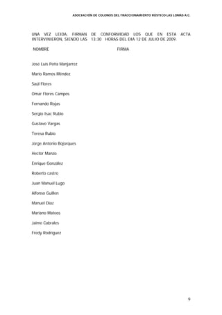 ASOCIACIÓN DE COLONOS DEL FRACCIONAMIENTO RÚSTICO LAS LOMAS A.C.




UNA VEZ LEIDA, FIRMAN DE CONFORMIDAD LOS QUE EN ESTA ACTA
INTERVINIERON, SIENDO LAS 13:30 HORAS DEL DIA 12 DE JULIO DE 2009.

NOMBRE                                       FIRMA


José Luis Peña Manjarrez

Mario Ramos Méndez

Saúl Flores

Omar Flores Campos

Fernando Rojas

Sergio Isac Rubio

Gustavo Vargas

Teresa Rubio

Jorge Antonio Bojorques

Hector Manzo

Enrique González

Roberto castro

Juan Manuel Lugo

Alfonso Guillen

Manuel Díaz

Mariano Mateos

Jaime Cabrales

Fredy Rodríguez




                                                                                   9
 
