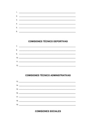 1.

2.

3.

4.

5.

6. _________________________________________________________________




              COMISIONES TÉCNICO DEPORTIVAS

7.

8.

9.

10.

11.

12. _________________________________________________________________




          COMISIONES TÉCNICO ADMINISTRATIVAS

13.

14.

15.

16.

17.

18. _________________________________________________________________

19. _________________________________________________________________



                     COMISIONES SOCIALES
 
