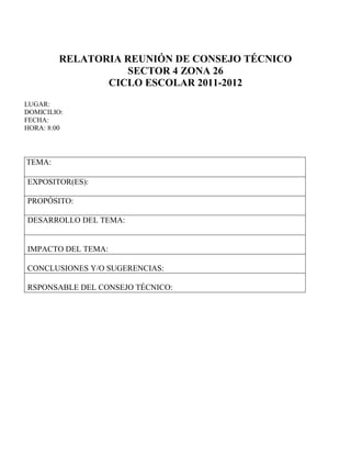 RELATORIA REUNIÓN DE CONSEJO TÉCNICO
                   SECTOR 4 ZONA 26
                CICLO ESCOLAR 2011-2012
LUGAR:
DOMICILIO:
FECHA:
HORA: 8:00




TEMA:

EXPOSITOR(ES):

PROPÓSITO:

DESARROLLO DEL TEMA:


IMPACTO DEL TEMA:

CONCLUSIONES Y/O SUGERENCIAS:

RSPONSABLE DEL CONSEJO TÉCNICO:
 