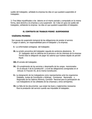 sueldo del trabajador, señalado la empresa los días en que quedará suspendido el
trabajador.


3.-Tres faltas injustificadas a las labores en el mismo periodo y computado en la misma
forma, dará derecho a la empresa a una suspensión de 3 días sin goce de sueldo del
trabajador, señalando la empresa los días en que quedará suspendido el trabajador.


               EL CONTRATO DE TRABAJO PODRÁ SUSPENDERSE

 VIGÉSIMA PRIMERA

 Son causas de suspensión temporal de las obligaciones de prestar el servicio
 Y pagar el salario, sin responsabilidad para el trabajador y la empresa.

   I.- La enfermedad contagiosa del trabajador.

   II.-La prisión preventiva del trabajador seguida de sentencia absolutoria. Si
           El trabajador obró en defensa de la persona o de los intereses de la empresa
          Tendrá ésta la obligación de pagar los salarios que hubiese dejado de percibir
          Aquel.

   III.-El arresto del trabajador.

   IV.- El cumplimiento de los servicios y desempeño de los cargos mencionados
       En el articulo 5 de la Constitución y el de las obligaciones consignadas en el
        Artículo 31 Fracción III, de la misma Constitución.

   V.- La designación de los trabajadores como representantes ante los organismos
       Estatales, Juntas de Conciliación y Arbitraje, Comisiones Nacionales y
       Regionales de los Salarios Mínimos, Comisión Nacional para la participación de
       Los trabajadores en las utilidades de las empresas y otros semejantes.

   VI.-La falta de los documentos que exijan las leyes y reglamentos necesarios
       Para la prestación del servicio cuando sea imputable al trabajador.
 