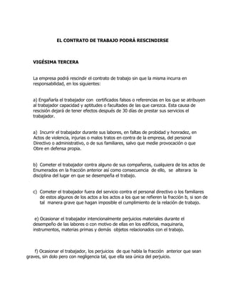 EL CONTRATO DE TRABAJO PODRÁ RESCINDIRSE



   VIGÉSIMA TERCERA


   La empresa podrá rescindir el contrato de trabajo sin que la misma incurra en
   responsabilidad, en los siguientes:


   a) Engañarla el trabajador con certificados falsos o referencias en los que se atribuyen
   al trabajador capacidad y aptitudes o facultades de las que carezca. Esta causa de
   rescisión dejará de tener efectos después de 30 días de prestar sus servicios el
   trabajador.


   a) Incurrir el trabajador durante sus labores, en faltas de probidad y honradez, en
   Actos de violencia, injurias o malos tratos en contra de la empresa, del personal
   Directivo o administrativo, o de sus familiares, salvo que medie provocación o que
   Obre en defensa propia.


   b) Cometer el trabajador contra alguno de sus compañeros, cualquiera de los actos de
   Enumerados en la fracción anterior así como consecuencia de ello, se alterara la
   disciplina del lugar en que se desempeña el trabajo.


   c) Cometer el trabajador fuera del servicio contra el personal directivo o los familiares
      de estos algunos de los actos a los actos a los que se refieren la fracción b, si son de
      tal manera grave que hagan imposible el cumplimiento de la relación de trabajo.


    e) Ocasionar el trabajador intencionalmente perjuicios materiales durante el
   desempeño de las labores o con motivo de ellas en los edificios, maquinaria,
   instrumentos, materias primas y demás objetos relacionados con el trabajo.



    f) Ocasionar el trabajador, los perjuicios de que habla la fracción anterior que sean
graves, sin dolo pero con negligencia tal, que ella sea única del perjuicio.
 