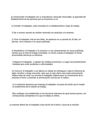 g) Comprometer el trabajador por su imprudencia o descuido inexcusable, la seguridad del
 establecimiento de las personas que se encuentran en el.


  h) Cometer el trabajador, actos inmorales en el establecimiento o lugar de trabajo.


  i) Dar a conocer asuntos de carácter reservado con perjuicios a la empresa.
               .

  j) Tener el trabajador más de tres faltas de asistencia en un periodo de 30 días, sin
  permiso de la empresa o sin causa justificada.



  k) Desobedecer el trabajador a la empresa o a sus representantes sin causa justificada,
  siempre que se trate de trabajo contratado. Lo mismo cuando el trabajador en forma
  preconcebida disminuya su eficiencia.


   l) Negarse el trabajador a adoptar las medidas preventivas o a seguir los procedimientos
   indicados para evitar accidentes o enfermedades.


  m) Concurrir el trabajador a sus labores en estado de embriaguez o bajo la influencia de
  algún narcótico o droga enervante, salvo que en este ultimo caso exista preinscripción
  médica antes de iniciar sus servicios el trabajador deberá poner en conocimiento de la
  empresa el hecho y presentar la preinscripción suscrita por el médico.


   n) La sentencia ejecutoria que imponga al trabajador una pena de prisión que le impida
   el cumplimiento de la relación de trabajo.


   Ñ)La análogas a las establecidas en las fracciones anteriores de igual manera graves y de
   Consecuencias semejantes en lo que al trabajo se refiere.



La empresa deberá dar al trabajador aviso escrito de la fecha y causa de la rescisión
 