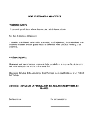 DÍAS DE DESCANSO Y VACACIONES



VIGÉSIMA CUARTA

El personal gozará de un día de descanso por cada 6 días de labores.


Son días de descanso obligatorios:


1 de enero, 5 de febrero, 21 de marzo, 1 de mayo, 16 de septiembre, 20 de noviembre, 1 de
diciembre de cada 6 años en que se efectúa el cambio de Poder Ejecutivo Federal y 25 de
diciembre.




VIGÉSIMA QUINTA


El personal hará uso de las vacaciones en la fecha que el afecto la empresa fije, de tal modo
que no se entorpezca las labores ordinarias de ésta.


El personal disfrutará de las vacaciones de conformidad con lo establecido por la Ley Federal
Del Trabajo.




COMISIÓN MIXTA PARA LA FORMULACIÓN DEL REGLAMENTO INTERIOR DE
                           TRABAJO




Por la empresa                                      Por los trabajadores


______________________                              ___________________
 